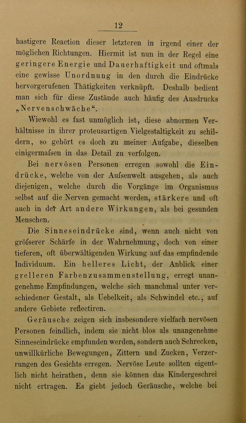 hastigere Reaction dieser letzteren in irgend einer der möglichen Richtungen. Hiermit ist nun in der Regel eine geringere Energie und Dauerhaftigkeit und oftmals eine gewisse Unordnung in den durch die Eindrücke hervorgerufenen Thätigkeiten verknüpft. Deshalb bedient man sich für diese Zustände auch häufig des Ausdrucks „Nervenschwäche“. Wiewohl es fast unmöglich ist, diese abnormen Ver- hältnisse in ihrer proteusartigen Vielgestaltigkeit zu schil- dern, so gehört es doch zu meiner Aufgabe, dieselben einigermafsen in das Detail zu verfolgen. Bei nervösen Personen erregen sowohl die Ein- drücke, welche von der Aufsenwelt ausgehen, als auch diejenigen, welche durch die Vorgänge im Organismus selbst auf die Nerven gemacht werden, stärkere und oft auch in def Art andere Wirkungen, als bei gesunden Menschen. Die Sinneseindrücke sind, wenn auch nicht von gröfserer Schärfe in der Wahrnehmung, doch von einer tieferen, oft überwältigenden Wirkung auf das empfindende Individuum. Ein helleres Licht, der Anblick einer grelleren Farbenzusammenstellung, erregt unan- genehme Empfindungen, welche sich manchmal unter ver- schiedener Gestalt, als Uebelkeit, als Schwindel etc., auf andere Gebiete reflectiren. Geräusche zeigen sich insbesondere vielfach nervösen Personen feindlich, indem sie nicht blos als unangenehme Sinneseindrücke empfunden werden, sondern auch Schrecken, unwillkürliche Bewegungen, Zittern und Zucken, Verzer- rungen des Gesichts erregen. Nervöse Leute sollten eigent- lich nicht heirathen, denn sie können das Kindergeschrei nicht ertragen. Es giebt jedoch Geräusche, welche bei