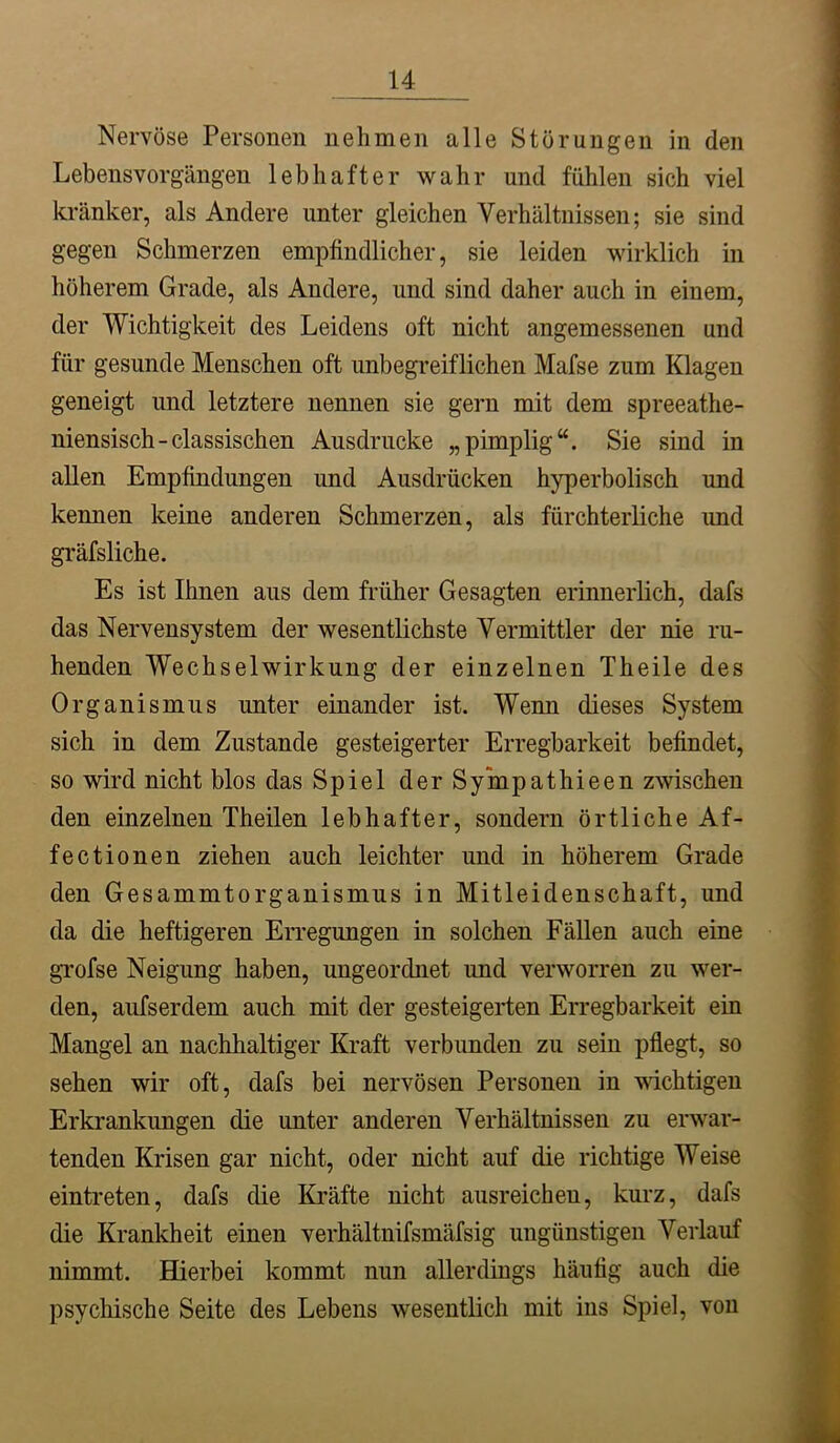 Nervöse Personen nehmen alle Störungen in den Lebensvorgängen lebhafter wahr und fühlen sich viel kränker, als Andere unter gleichen Verhältnissen; sie sind gegen Schmerzen empfindlicher, sie leiden wirklich in höherem Grade, als Andere, und sind daher auch in einem, der Wichtigkeit des Leidens oft nicht angemessenen und für gesunde Menschen oft unbegreiflichen Mafse zum Klagen geneigt und letztere nennen sie gern mit dem spreeathe- niensisch-classischen Ausdrucke „pimplig“. Sie sind in allen Empfindungen und Ausdrücken hyperbolisch und kennen keine anderen Schmerzen, als fürchterliche und gi'äfsliche. Es ist Ihnen aus dem früher Gesagten erinnerlich, dafs das Nervensystem der wesentlichste Vermittler der nie ru- henden Wechselwirkung der einzelnen Theile des Organismus unter einander ist. Wenn dieses System sich in dem Zustande gesteigerter Erregbarkeit befindet, so wird nicht blos das Spiel der Sympathieen zwischen den einzelnen Theilen lebhafter, sondern örtliche Af- fectionen ziehen auch leichter und in höherem Grade den Gesammtorganismus in Mitleidenschaft, und da die heftigeren Erregungen in solchen Fällen auch eine grofse Neigung haben, ungeordnet und verworren zu wer- den, aufserdem auch mit der gesteigerten Erregbarkeit ein Mangel an nachhaltiger Kraft verbunden zu sein pflegt, so sehen wir oft, dafs bei nervösen Personen in wichtigen Erkrankungen die unter anderen Verhältnissen zu erwar- tenden Krisen gar nicht, oder nicht auf die richtige Weise eintreten, dafs die Kräfte nicht ausreichen, kurz, dafs die Krankheit einen verhältnifsmäfsig ungünstigen Verlauf nimmt. Hierbei kommt nun allerdings häufig auch die psychische Seite des Lebens wesentlich mit ins Spiel, von