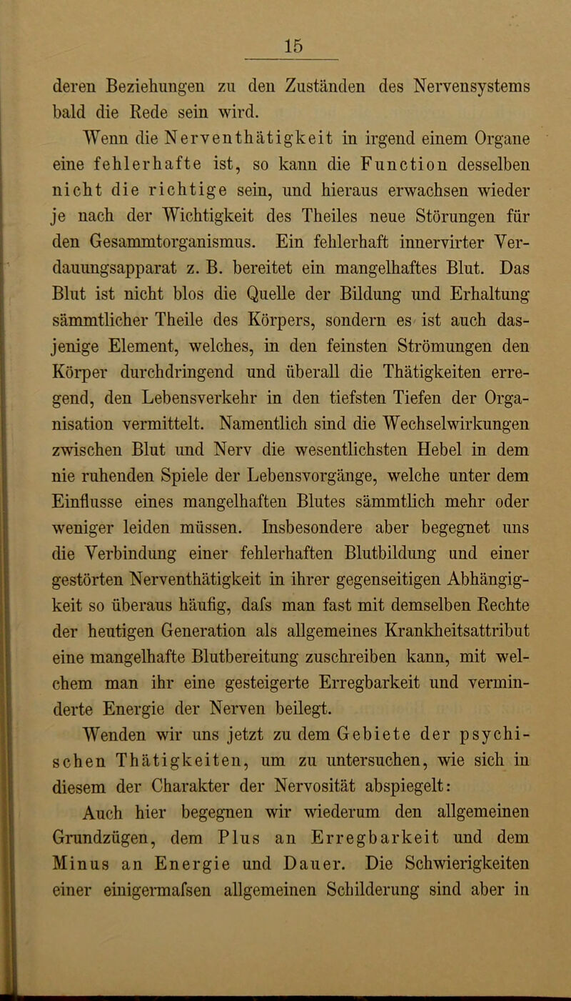 deren Beziehungen zu den Zuständen des Nervensystems bald die Rede sein wird. Wenn dieNerventhätigkeit in irgend einem Organe eine fehlerhafte ist, so kann die Function desselben nicht die richtige sein, und hieraus erwachsen wieder je nach der Wichtigkeit des Theiles neue Störungen für den Gesammtorganismus. Ein fehlerhaft innervirter Ver- dauungsapparat z. B. bereitet ein mangelhaftes Blut. Das Blut ist nicht blos die Quelle der Bildung und Erhaltung sämmtlicher Theile des Körpers, sondern es' ist auch das- jenige Element, welches, in den feinsten Strömungen den Körper durchdringend und überall die Thätigkeiten erre- gend, den Lebensverkehr in den tiefsten Tiefen der Orga- nisation vermittelt. Namentlich sind die Wechselwirkungen zwischen Blut und Nerv die wesentlichsten Hebel in dem nie ruhenden Spiele der Lebensvorgänge, welche unter dem Einflüsse eines mangelhaften Blutes sämmtlich mehr oder weniger leiden müssen. Insbesondere aber begegnet uns die Verbindung einer fehlerhaften Blutbildimg und einer gestörten Nerventhätigkeit in ihrer gegenseitigen Abhängig- keit so überaus häufig, dafs man fast mit demselben Rechte der heutigen Generation als allgemeines Krankheitsattribut eine mangelhafte Blutbereitung zuschreiben kann, mit wel- chem man ihr eine gesteigerte Erregbarkeit und vermin- derte Energie der Nerven beilegt. Wenden wir uns jetzt zu dem Gebiete der psychi- schen Thätigkeiten, um zu untersuchen, wie sich in diesem der Charakter der Nervosität abspiegelt: Auch hier begegnen wir wiederum den allgemeinen Grundzügen, dem Plus an Erregbarkeit und dem Minus an Energie und Dauer. Die Schwierigkeiten einer einigennafsen allgemeinen Schilderung sind aber in