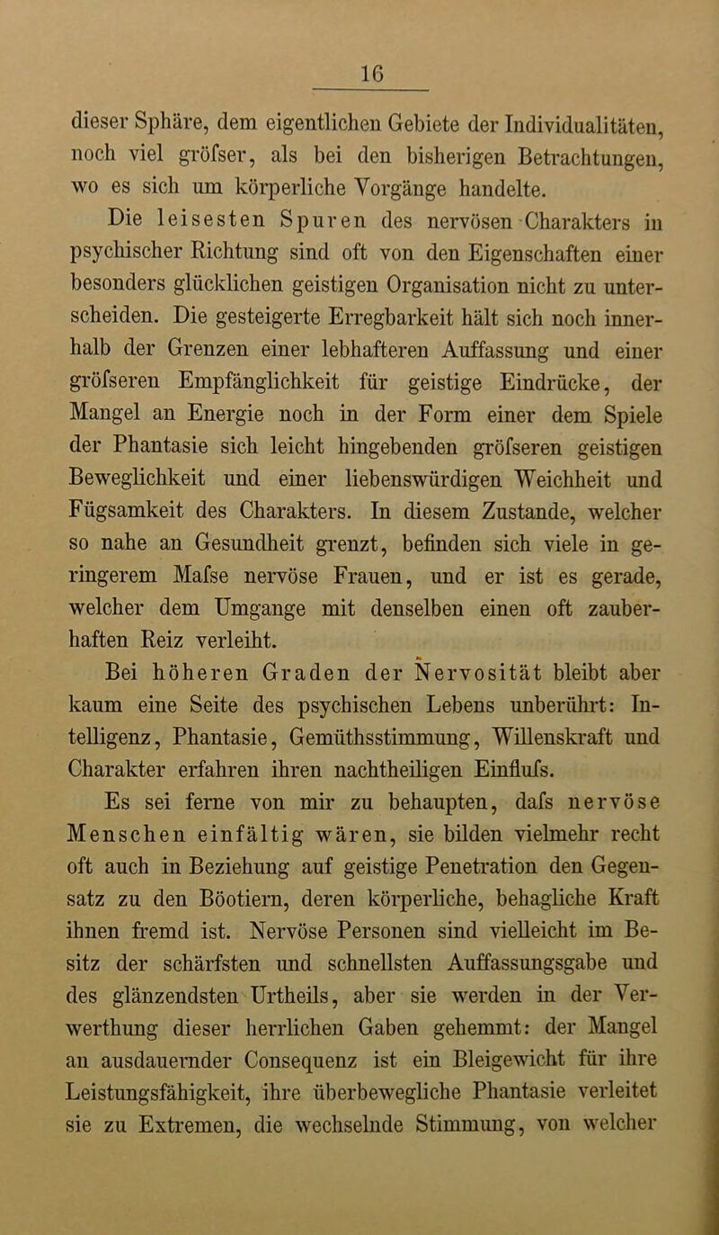 dieser Sphäre, dem eigentlichen Gebiete der Individualitäten, noch viel gröfser, als bei den bisherigen Betrachtungen, wo es sich um körperliche Vorgänge handelte. Die leisesten Spuren des nervösen Charakters in psychischer Richtung sind oft von den Eigenschaften einer besonders glücklichen geistigen Organisation nicht zu unter- scheiden. Die gesteigerte Erregbarkeit hält sich noch inner- halb der Grenzen einer lebhafteren Auffassung und einer gröfseren Empfänglichkeit für geistige Eindrücke, der Mangel an Energie noch in der Form einer dem Spiele der Phantasie sich leicht hingebenden gröfseren geistigen Beweglichkeit und einer liebenswürdigen Weichheit und Fügsamkeit des Charakters. In diesem Zustande, welcher so nahe an Gesimdheit grenzt, befinden sich viele in ge- ringerem Mafse nervöse Frauen, und er ist es gerade, welcher dem Umgänge mit denselben einen oft zauber- haften Reiz verleiht. Bei höheren Graden der Nervosität bleibt aber kaum eine Seite des psychischen Lebens unberührt: In- telligenz, Phantasie, Gemüthsstimmung, Willenskraft und Charakter erfahren ihren nachtheiligen Einflufs. Es sei ferne von mir zu behaupten, dafs nervöse Menschen einfältig wären, sie bilden vielmehr recht oft auch in Beziehung auf geistige Penetration den Gegen- satz zu den Böotiern, deren körperliche, behagliche Kraft ihnen fremd ist. Nervöse Personen sind vielleicht im Be- sitz der schärfsten und schnellsten Auffassungsgabe und des glänzendsten Urtheüs, aber sie werden in der Ver- werthung dieser herrlichen Gaben gehemmt: der Mangel an ausdauernder Consequenz ist ein Bleigewicht für ihre Leistungsfähigkeit, ihre überbewegliche Phantasie verleitet sie zu Extremen, die wechselnde Stimmung, von welcher