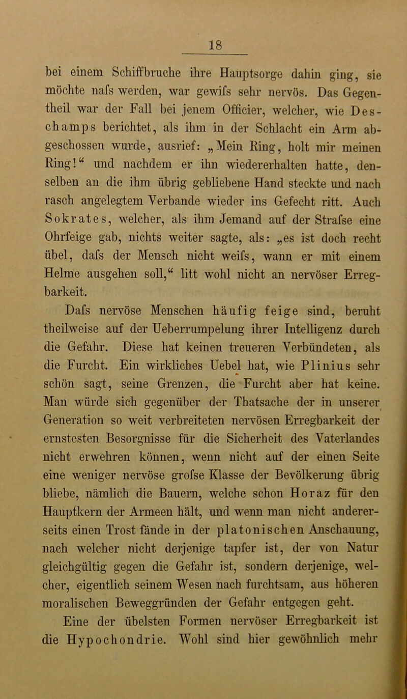 bei einem Schift’bruche ihre Hauptsorge dahin ging, sie möchte nafs werden, war gewifs sehr nervös. Das Gegen- theil war der Fall bei jenem Officier, welcher, wie Des- champs berichtet, als ihm in der Schlacht ein Ann ab- geschossen wurde, ausrief: „Mein Hing, holt mir meinen Ring!“ und nachdem er ihn wiedererhalten hatte, den- selben an die ihm übrig gebliebene Hand steckte und nach rasch angelegtem Verbände wieder ins Gefecht ritt. Auch Sokrates, welcher, als ihm Jemand auf der Strafse eine Ohrfeige gab, nichts weiter sagte, als: „es ist doch recht übel, dafs der Mensch nicht weifs, wann er mit einem Helme ausgehen soll,“ litt wohl nicht an nervöser Erreg- barkeit. Dafs nervöse Menschen häufig feige sind, beruht theilweise auf der Ueberrumpelung ihrer Intelligenz durch die Gefahr. Diese hat keinen treueren Verbündeten, als die Furcht. Ein wirkliches Uebel hat, wie Plinius sehr schön sagt, seine Grenzen, die Furcht aber hat keine. Man würde sich gegenüber der Thatsache der in unserer Generation so weit verbreiteten nervösen Erregbarkeit der ernstesten Besorgnisse für die Sicherheit des Vaterlandes nicht erwehren können, wenn nicht auf der einen Seite eine weniger nervöse grofse Klasse der Bevölkerung übrig bliebe, nämlich die Bauern, welche schon Horaz für den Hauptkern der Armeen hält, und wenn man nicht anderer- seits einen Trost fände in der platonischen Anschauung, nach welcher nicht derjenige tapfer ist, der von Natur gleichgültig gegen die Gefahr ist, sondern derjenige, wel- cher, eigentlich seinem Wesen nach furchtsam, aus höheren moralischen Beweggründen der Gefahr entgegen geht. Eine der übelsten Fonnen nervöser Erregbarkeit ist die Hypochondrie. Wohl sind hier gewöhnlich mehr