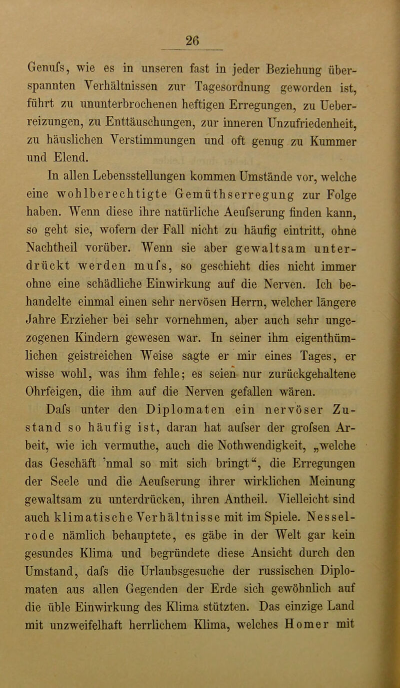 Gennfs, wie es in unseren fast in jeder Beziehung über- spannten Verhältnissen zur Tagesordnung geworden ist, führt zu ununterbrochenen heftigen Erregungen, zu Ueber- reizungen, zu Enttäuschungen, zur inneren Unzufriedenheit, zu häuslichen Verstimmungen und oft genug zu Kummer und Elend. In allen Lebensstellungen kommen Umstände vor, welche eine wohlberechtigte Gemüthserregung zur Folge haben. Wenn diese ihre natürliche Aeufserung finden kann, so geht sie, wofern der Fall nicht zu häufig eintritt, ohne Nachtheil vorüber. Wenn sie aber gewaltsam unter- drückt werden mufs, so geschieht dies nicht immer ohne eine schädliche Einwirkung auf die Nerven. Ich be- handelte einmal einen sehr nervösen Herrn, welcher längere Jahre Erzieher bei sehr vornehmen, aber auch sehr unge- zogenen Kindern gewesen war. In seiner ihm eigenthiim- lichen geistreichen Weise sagte er mir eines Tages, er wisse wohl, was ihm fehle; es seien nur zurückgehaltene Ohrfeigen, die ihm auf die Nerven gefallen wären. Dafs unter den Diplomaten ein nervöser Zu- stand so häufig ist, daran hat aufser der grofsen Ar- beit, wie ich vermuthe, auch die Nothwendigkeit, „welche das Geschäft ’nmal so mit sich bringt“, die Erregungen der Seele und die Aeufserung ihrer wirklichen Meinung gewaltsam zu unterdrücken, ihren Antheil. Vielleicht sind auch klimatische Verhältnisse mit im Spiele. Nessel- rode nämlich behauptete, es gäbe in der Welt gar kein gesundes Klima und begründete diese Ansicht durch den Umstand, dafs die Urlaubsgesuche der russischen Diplo- maten aus allen Gegenden der Erde sich gew^öhnlich auf die üble Einwirkung des Klima stützten. Das einzige Land mit unzweifelhaft herrlichem Klima, welches Homer mit