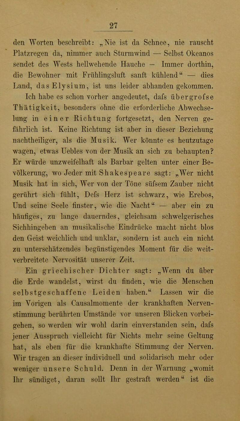 den Worten beschreibt: „Nie ist da Schnee, nie rauscht Platzregen da, nimmer auch Sturmwind — Selbst Okeanos sendet des Wests hellwehende Hauche — Immer dorthin, die Bewohner mit Frühlingsluft sanft kühlend“ — dies Land, dasElysium, ist uns leider abhanden gekommen. Ich habe es schon vorher angedeutet, dafs übergrofse Thätigkeit, besonders ohne die erforderliche Abwechse- limg in einer Richtung fortgesetzt, den Nerven ge- fährlich ist. Keine Richtung ist aber in dieser Beziehung nachtheiliger, als die Musik. Wer könnte es heutzutage wagen, etwas üebles von der Musik an sich zu behaupten? Er würde unzweifelhaft als Barbar gelten unter einer Be- völkerung, wo Jeder mit Shakespeare sagt: „Wer nicht Musik hat in sich. Wer von der Töne süfsem Zauber nicht gerührt sich fühlt, Defs Herz ist schwarz, wie Erebos, Und seine Seele finster, wie die Nacht“ — aber ein zu häufiges, zu lange dauerndes, gleichsam schwelgerisches Sichhingeben an musikalische Eindrücke macht nicht blos den Geist weichlich und unklar, sondern ist auch ein nicht zu unterschätzendes begünstigendes Moment für die weit- verbreitete Nervosität unserer Zeit. Ein griechischer Dichter sagt: „Wenn du über die Erde wandelst, wirst du finden, wie die Menschen selbstgeschaffene Leiden haben.“ Lassen wir die im Vorigen als Causalmomente der krankhaften Nerven- stimmung berührten Umstände vor unseren Blicken Vorbei- gehen, so werden wir wohl darin einverstanden sein, dafs jener Ausspruch vielleicht für Nichts mehr seine Geltung hat, als eben für die krankhafte Stimmung der Nerven. Wir tragen an dieser individuell und solidarisch mehr oder weniger unsere Schuld. Denn in der Warnung „womit Ihr sündiget, daran soUt Ihr gestraft werden“ ist die