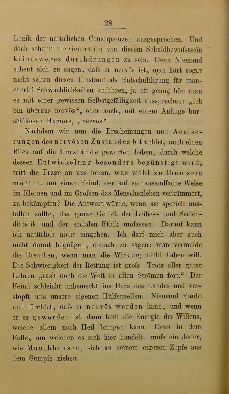 Logik der natürlichen Consequenzen ausgesprochen. Und doch scheint die Generation von diesem Schuldbewufstsein keinesweges durchdrungen zu sein. Denn Niemand scheut sich zu sagen, dafs er nervös ist, man hört sogar nicht selten diesen Umstand als Entschuldigung für man- cherlei Schwächlichkeiten anführen, ja oft genug hört man es mit einer gewissen Selbstgefälligkeit aussprechen: „Ich bin überaus nervös“, oder auch, mit einem Anfluge bur- schikosen Humors, „nervös“. Nachdem wir nun die Erscheinungen und Aeufse- rungen des nervösen Zustandes betrachtet, auch einen Blick auf die Umstände geworfen haben, durch welche dessen Entwickelung besonders begünstigt wird, tritt die Frage an uns heran, was wohl zu thun sein möchte, um einen Feind, der auf so tausendfache Weise im Kleinen und im Grofsen das Menschenleben verkümmert, zu bekämpfen? Die Antwort würde, wenn sie speciell aus- fallen sollte, das ganze Gebiet der Leibes- und Seelen- diätetik und der socialen Ethik umfassen. Darauf kann ich natürlich nicht eingehen. Ich darf mich aber auch nicht damit begnügen, einfach zu sagen: man vermeide die Ursachen, wenn man die Wirkimg nicht haben will. Die Schwierigkeit der Rettung ist grofs. Trotz aller guter Lehren „ras’t doch die Welt in allen Strömen fort.“ Der Feind schleicht unbemerkt ins Herz des Landes und ver- stopft uns unsere eigenen Hülfsquellen. Niemand glaubt und fürchtet, dafs er nervös werden kann, und wenn er es geworden ist, dann fehlt die Energie des Willens, welche allein noch Heil bringen kann. Denn in dem Falle, um welchen es sich hier handelt, mufs ein Jeder, wie Münchhausen, sich an seinem eigenen Zopfe aus dem Sumpfe ziehen.