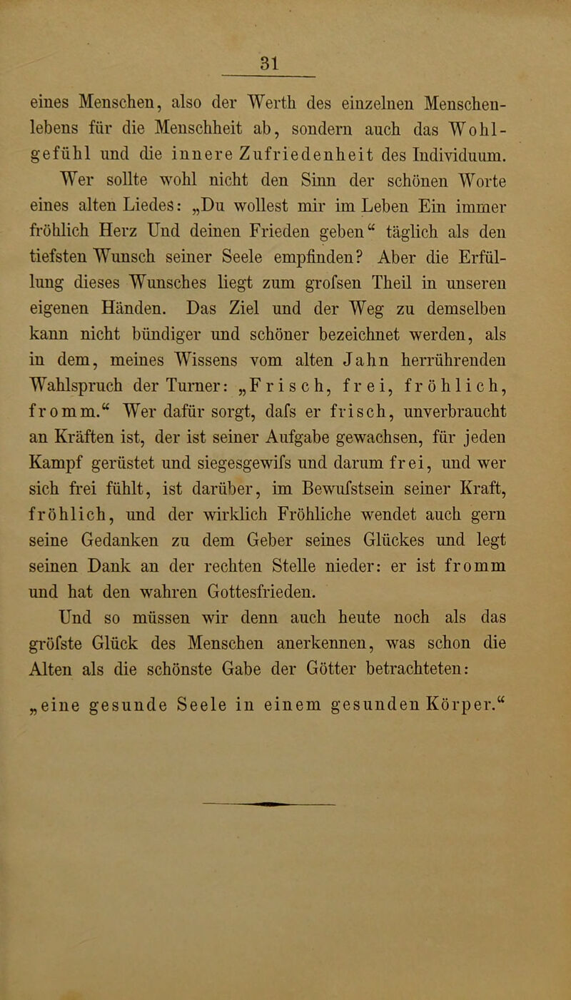 eines Menschen, also der Werth des einzelnen Menschen- lebens für die Menschheit ab, sondern auch das Wohl- gefühl und die innere Zufriedenheit des Individuum. Wer sollte wohl nicht den Sinn der schönen Worte eines alten Liedes: „Du wollest mir im Leben Ein immer fröhlich Herz Und deinen Frieden geben“ täglich als den tiefsten Wunsch seiner Seele empfinden? Aber die Erfül- lung dieses Wunsches liegt zum grofsen Theil in unseren eigenen Händen. Das Ziel und der Weg zu demselben kann nicht bündiger und schöner bezeichnet werden, als in dem, meines Wissens vom alten Jahn herrührenden Wahlspruch der Turner: „Frisch, frei, fröhlich, fromm.“ Wer dafür sorgt, dafs er frisch, unverbraucht an Kräften ist, der ist seiner Aufgabe gewachsen, für jeden Kampf gerüstet und siegesgewifs und darum frei, und wer sich frei fühlt, ist darüber, im Bewufstsein seiner Kraft, fröhlich, und der wirklich Fröhliche wendet auch gern seine Gedanken zu dem Geber seines Glückes und legt seinen Dank an der rechten Stelle nieder: er ist fromm und hat den wahren Gottesfrieden. Und so müssen wir denn auch heute noch als das gröfste Glück des Menschen anerkennen, was schon die Alten als die schönste Gabe der Götter betrachteten: „eine gesunde Seele in einem gesunden Körper.“