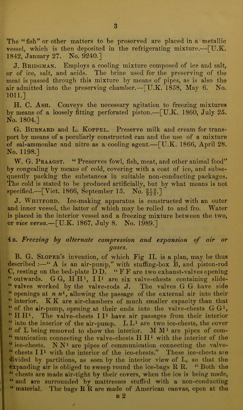 The “ fish” or other matters to be preserved are placed in a metallic vessel, which is then deposited in the refrigerating mixture.—[U.K. 1842, January 27. No. 9240.] J. Bridgman. Employs a cooling mixture composed of ice and salt, or of ice, salt, and acids. The brine used for the preserving of the meat is passed through this mixture by means of pipes, as is also the air admitted into the preserving chamber.—fU.K. 18.58, May 6. No. 1011.] H. C. Ash. Conveys the necessary agitation to freezing mixtures by means of a loosely fitting perforated piston.—[U.K. 1860, July 25. No. 1804.] G. Burnard and L. Koppel. Preserve milk and cream for trans- port by means of a peculiarly constructed can and the use of a mixture of sal-ammoniac and nitre as a cooling agent.—[U.K. 1866, April 28. No. 1198.] W. G. Praagst. “ Preserves fowl, fish, meat, and other animal food” by congealing by means of cold, covering with a coat of ice, and subse- quently packing the substances in suitable non-conducting packages. The cold is stated to be produced artificially, but by what means is not specified.—[Viet. 1866, September 15. No. -§-?-§-.] J. Whitford. Ice-making apparatus is constructed with an outer and inner vessel, the latter of which may be rolled to and fro. Water is placed in the interior vessel and a freezing mixture between the two, or vice versa.—[U.K. 1867, July 8. No. 1989.] 4 b. Freezing by alternate compression and expansion of air or gases. B. G. Sloper’s invention, of which Fig II. is a plan, may be thus described :—“ A is an air-pump,” with stuffing-box B, and piston-rod C, resting on the bed-plate D D. “FF are two exhaust-valves opening “outwards. G G, HH1, II1 are six valve-chests containing slide- “ valves worked by the valve-rods J. The valves G G have side “ openings at n w1, allowing the passage of the external air into their “ interior. K K are air-chambers of much smaller capacity than that “ of the air-pump, opening at their ends into the valve-chests G G1, “IIII1. The valve-chests II1 have air passages from their interior “ into the interior of the air-pump. L L1 are two ice-chests, the cover “ of L being removed to show the interior. MM1 are pipes of com- “ munication connecting the valve-chests II H1 with the interior of the “ice-chests. NN1 are pipes of communication connecting the valve- “ chests 111 with the interior of the ice-chests.” These ice-chests are divided by partitions, as seen by the interior view of L, so that the expanding air is obliged to sweep round the ice-bags R R. “ Both the “ chests are made air-tight by their covers, when the ice is being made, “ and are surrounded by mattresses stuffed with a non-conducting “ material. The bags R R are made of American canvas, open at the b 2