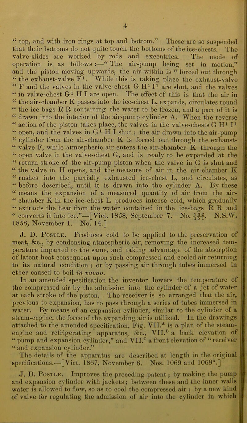 11 top, and with iron rings at top and bottom.” These are so suspended that their bottoms do not quite touch the bottoms of the ice-chests. The valve-slides are worked by rods and excentrics. The mode of operation is as follows :—“ The air-pump being set in motion,” and the piston moving upwards, the air within is “ forced out through “ the exhaust-valve F1. While this is taking place the exhaust-valve u F and the valves in the valve-chest G H111 are shut, and the valves “ in valve-chest G1 HI are open. The effect of this is that the air in “ the air-chamber K passes into the ice-chest L, expands, circulates round “ the ice-bags R R containing the water to be frozen, and a part of it is “ drawn into the interior of the air-pump cylinder A. When the reverse “ action of the piston takes place, the valves in the valve-chests G H1 I1 “ open, and the valves in G1 H I shut ; the air drawn into the air-pump “ cylinder from the air-chamber K is forced out through the exhaust- “ valve F, while atmospheric air enters the air-chamber K through the “ open valve in the valve-chest G, and is ready to be expanded at the “ return stroke of the air-pump piston when the valve in G is shut and “ the valve in II opens, and the measure of air in the air-chamber Iv “ rushes into the partially exhausted ice-chest L, and circulates, as “ before described, until it is drawn into the cylinder A. By these “ means the expansion of a measured quantity of air from the air- “ chamber K in the ice-chest L produces intense cold, which gradually “ extracts the heat from the water contained in the ice-bags R R and “ converts it into ice.”—[Viet. 1858, September 7. No. N.S.W. 1858, November 1. No. 14.] J. D. Postle. Produces cold to be applied to the preservation of meat, &c., by condensing atmospheric air, removing the increased tem- perature imparted to the same, and taking advantage of the absorption of latent heat consequent upon such compressed and cooled air returning to its natural condition ; or by passing air through tubes immersed in ether caused to boil in vacuo. In an amended specification the inventor lowers the temperature of the compressed air by the admission into the cylinder of a jet of water at each stroke of the piston. The receiver is so arranged that the air, previous to expansion, has to pass through a series of tubes immersed in water. By means of an expansion cylinder, similar to the cylinder of a steam-engine, the force of the expanding air is utilized. In the drawings attached to the amended specification, Fig. VII.A is a plan of the steam- engine and refrigerating apparatus, &c., VII.B a back elevation of “ pump and expansion cylinder,” and VII.C a front elevation of ‘‘receiver “ and expansion cyliuder.” The details of the apparatus are described at length in the original specifications.—[Viet. 1867, November 6. Nos. 1069 and 1069A.] J. D. Postle. Improves the preceding patent; by making the pump and expansion cylinder with jackets ; between these and the inner walls water is allowed to flow, so as to cool the compressed air ; by a new kind of valve for regulating the admission of air into the cylinder in which