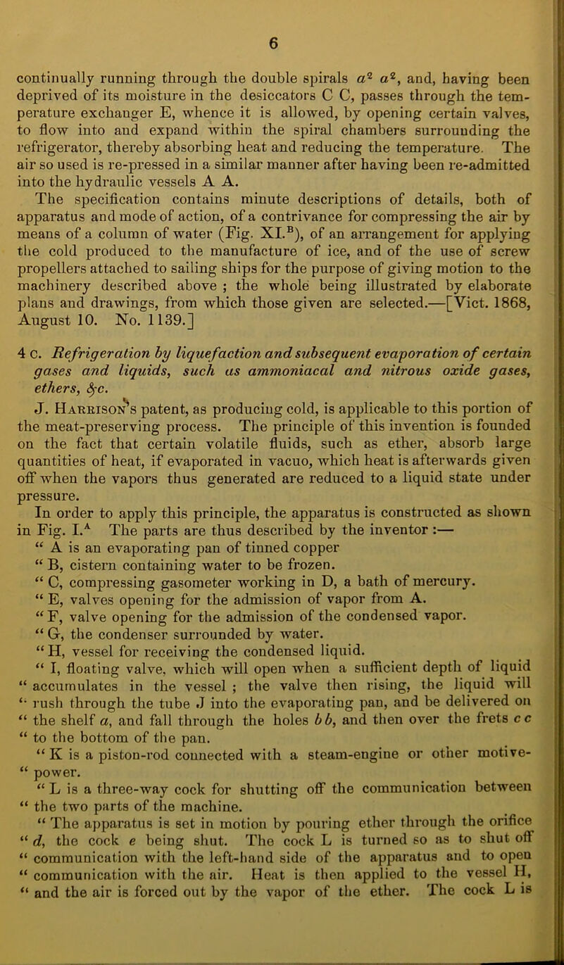 continually running through the double spirals a2 a2, and, having been deprived of its moisture in the desiccators C C, passes through the tem- perature exchanger E, whence it is allowed, by opening certain valves, to flow into and expand within the spiral chambers surrounding the refrigerator, thereby absorbing heat and reducing the temperature. The air so used is re-pressed in a similar manner after having been re-admitted into the hydraulic vessels A A. The specification contains minute descriptions of details, both of apparatus and mode of action, of a contrivance for compressing the air by means of a column of water (Fig. XI.B), of an arrangement for applying the cold produced to the manufacture of ice, and of the use of screw propellers attached to sailing ships for the purpose of giving motion to the machinery described above ; the whole being illustrated by elaborate plans and drawings, from which those given are selected.—[Viet. 1868, August 10. No. 1139.] 4 c. Refrigeration by liquefaction and subsequent evaporation of certain gases and liquids, such as ammoniacal and nitrous oxide gases, ethers, Src. J. Harrison's patent, as producing cold, is applicable to this portion of the meat-preserving process. The principle of this invention is founded on the fact that certain volatile fluids, such as ether, absorb large quantities of heat, if evaporated in vacuo, which heat is afterwards given off when the vapors thus generated are reduced to a liquid state under pressure. In order to apply this principle, the apparatus is constructed as shown in Fig. I.A The parts are thus described by the inventor :— “ A is an evaporating pan of tinned copper “ B, cistern containing water to be frozen. “ C, compressing gasometer working in D, a bath of mercury. “ E, valves opening for the admission of vapor from A. “F, valve opening for the admission of the condensed vapor. “ G, the condenser surrounded by water. “H, vessel for receiving the condensed liquid. “ I, floating valve, which will open when a sufficient depth of liquid “ accumulates in the vessel ; the valve then rising, the liquid will fi rush through the tube J into the evaporating pan, and be delivered on “ the shelf a, and fall through the holes bb, and then over the frets cc “ to the bottom of the pan. “ K is a piston-rod connected with a steam-engine or other motive- “ power. “ L is a three-way cock for shutting off the communication between “ the two parts of the machine. “ The apparatus is set in motion by pouring ether through the orifice “ d, the cock e being shut. The cock L is turned so as to shut off “ communication with the left-hand side of the apparatus and to open “ communication with the air. Heat is then applied to the vessel H, “ and the air is forced out by the vapor of the ether. The cock L is