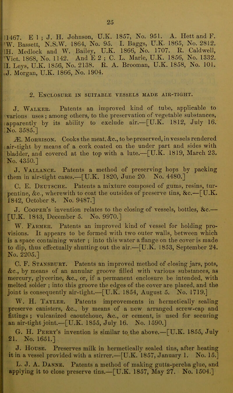 1467. E 1 ; J. H. Johnson, ILK. 1857, No. 951. A. Hett and F. ’W. Bassett, N.S.W. 1864, No. 95. I. Baggs, U.K. 1865, No. 2812. ’H. Medlock and W. Bailey, U.K. 1866, No. 1707. R. Caldwell, Viet. 1868, No. 1142. And E 2 ; C. L. Marie, U.K. 1856, No. 1332. I. Leys, U.K. 1856, No. 2138. R. A. Brooman, U.K. 1858, No. 101. -J. Morgan, U.K. 1866, No. 1904. 2. Enclosure in suitable vessels made air-tight. J. Walker. Patents an improved kind of tube, applicable to various uses ; among others, to the preservation of vegetable substances, apparently by its ability to exclude air.—[U.K. 1812, July 16. No. 3585.] iE. Morrison. Cooks the meat, &c., to be preserved, in vessels rendered air-tight by means of a cork coated on the under part and sides with bladder, and covered at the top with a lute.—[U.K. 1819, March 23, No. 4350.] J. Vallance. Patents a method of preserving hops by packing them in air-tight cases.—[U.K. 1820, June 20. No. 4480.] C. E. Deutsche. Patents a mixture composed of gums, resins, tur- pentine, &c., wherewith to coat the outsides of preserve tins, &c.—[U.K. 1842, October 8. No. 9487.] J. Cooper’s invention relates to the closing of vessels, bottles, &c.— [U.K. 1843, December 5. No. 9970.] W. Farmer. Patents an improved kind of vessel for holding pro- visions. It appears to be formed with two outer walls, between which is a space containing water ; into this water a flange on the cover is made to dip, thus effectually shutting out the air.—[U.K. 1853, September 24. No. 2205.] C. F. Stansbury. Patents an improved method of closing jars, pots, &c., by means of an annular groove filled with various substances, as mercury, glycerine, &c., or, if a permanent enclosure be intended, with melted solder ; into this groove the edges of the cover are placed, and the joiDt is consequently air-tight.—[U.K. 1854, August 5. No. 1719.] W. H. Tayler. Patents improvements in hermetically sealing preserve canisters, &c., by means of a new arranged screw-cap and fittings ; vulcanized caoutchouc, &c., or cement, is used for securing an air-tight joint.—[U.K. 1855, July 16. No. 1590.] G. II. Perry’s invention is similar to the above.—[U.K. 1855, July 21. No. 1651.] J. House. Preserves milk in hermetically sealed tins, after heating it in a vessel provided with a stirrer.—[U.K. 1857, January 1. No. 15.] L. J. A. Dannk. Patents a method of making gutta-percha glue, and applying it to close preserve tins.—[U.K. 1857, May 27. No. 1504.]