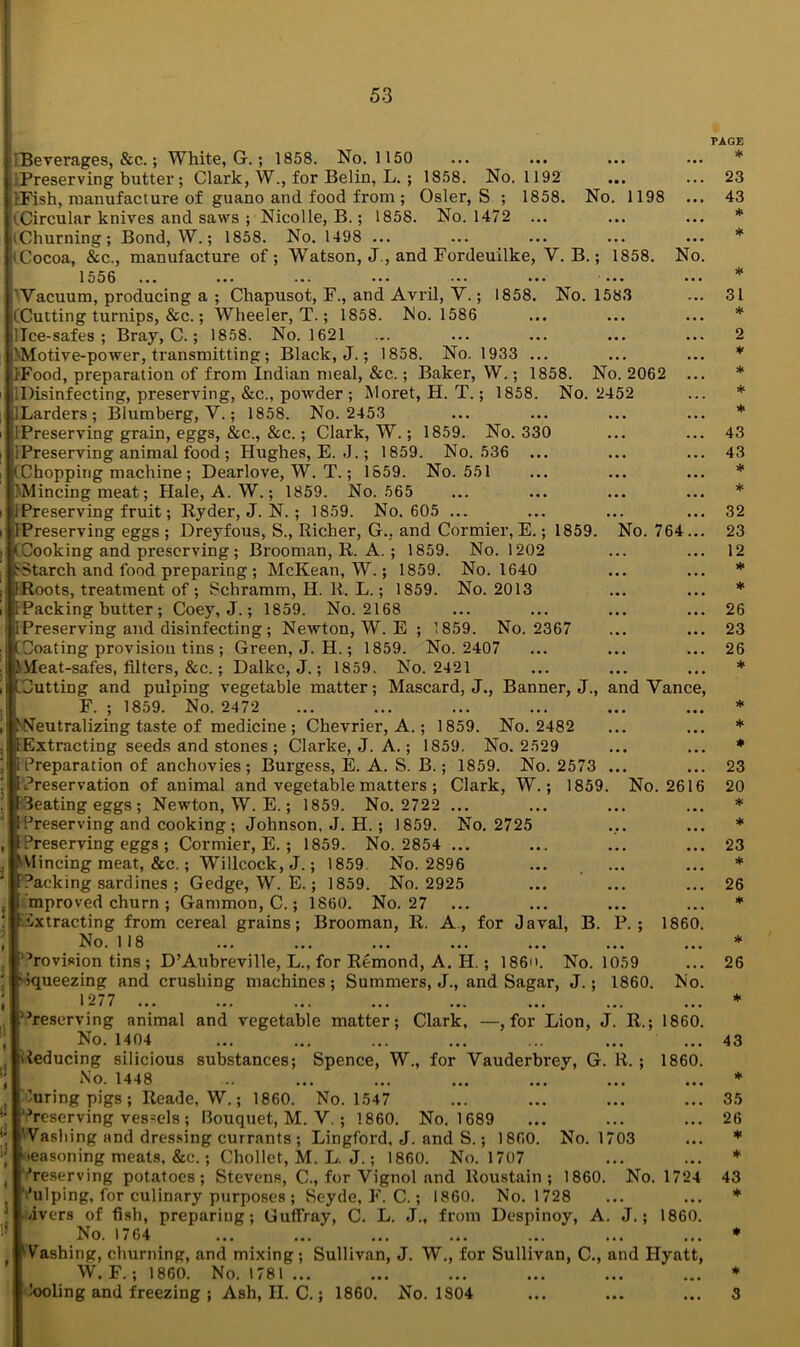 1 Beverages, &c.; White, G.; 1858. No. 1150 ■Preserving butter ; Clark, W., for Belin, L. ; 1858. No. 1192 KFish, manufacture of guano and food from ; Osier, S ; 1858. No. 1198 (Circular knives and saws ; Nicolle, B.; 1858. No. 1472 ... (Churning; Bond, W.; 1858. No. 1498 ... (Cocoa, &c., manufacture of ; Watson, J., and Fordeuilke, Y. B.; 1858. No. 1556 ••• • •« ••• ••• '••• ••• ’Vacuum, producing a ; Chapusot, F., and Avril, Y.; 1858. No. 1583 (.Cutting turnips, &c.; Wheeler, T.; 1858. Mo. 1586 llce-safes ; Bray, C.; 1858. No. 1621 (Motive-power, transmitting; Black, J.; 1858. No. 1933 ... IFood, preparation of from Indian meal, &c.; Baker, W.; 1858. No. 2062 ... .Disinfecting, preserving, &c., powder ; Moret, H. T.; 1858. No. 2452 ILarders; Blumberg, Y.; 1858. No. 2453 ! Preserving grain, eggs, &c., &c.; Clark, W.; 1859. No. 330 IPreserving animal food ; Hughes, E. .J.; 1859. No. 536 ... ,■(Chopping machine ; Dearlove, W. T.; 1859. No. 551 'Mincing meat; Hale, A. W.; 1859. No. 565 IPreserving fruit; Ryder, J. N. ; 1859. No. 605 ... IPreserving eggs ; Dreyfous, S., Richer, G., and Cormier, E.; 1859. No. 764 ... |(Cooking and preserving ; Brooman, R. A. ; 1859. No. 1202 ■Starch and food preparing ; McKean, W.; 1859. No. 1640 Roots, treatment of ; Schramm, H. R. L.; 1859. No. 2013 Packing butter; Coey, J.; 1859. No. 2168 Preserving and disinfecting ; Newton, W. E ; 1859. No. 2367 Coating provision tins ; Green, J. H.; 1859. No. 2407 Heat-safes, filters, &c.; Dalke, J.; 1859. No. 2421 (Cutting and pulping vegetable matter; Mascard, J., Banner, J., and Vance, F. ; 1859. No. 2472 Neutralizing taste of medicine ; Chevrier, A.; 1859. No. 2482 Extracting seeds and stones ; Clarke, J. A.; 1859. No. 2529 Preparation of anchovies; Burgess, E. A. S. B.; 1859. No. 2573 ... Preservation of animal and vegetable matters ; Clark, W.; 1859. No. 2616 Seating eggs ; Newton, W. E.; 1859. No. 2722 ... Preserving and cooking ; Johnson, J. H. ; 1859. No. 2725 I Preserving eggs ; Cormier, E. ; 1859. No. 2854 ... Vlincing meat, &c.; Willcock, J.; 1859. No. 2896 Packing sardines ; Gedge, W. E.; 1859. No. 2925 mproved churn ; Gammon, C.; 1860. No. 27 Extracting from cereal grains; Brooman, R. A, for Javal, B. P.; 1860. No. 118 ’revision tins ; D’Aubreville, L., for Remond, A. H.; I860. No. 1059 Squeezing and crushing machines; Summers, J., and Sagar, J.; 1860. Mo. 1277 • •“ii ••• ••• ••• • •» ••• • • • ••• ’’reserving animal and vegetable matter; Clark, —, for Lion, J. R.; 1860. No. 1404 Reducing silicious substances; Spence, W., for Vauderbrey, G. R. ; 1860. No. 1448 luring pigs ; Reade, W.; 1860. No. 1547 Preserving vessels ; Bouquet, M. Y. ; 1860. No. 1689 Washing and dressing currants ; Lingford, J. and S.; 1860. No. 1703 •easoning meats, &c.; Chollet, M. L. J.; 1860. No. 1707 ’reserving potatoes; Stevens, C., for Vignol and Roustain ; 1860. No. 1724 ’ulping, for culinary purposes ; Seyde, F. C.; 1860. No. 1728 /ivers of fish, preparing; Guffray, C. L. J., from Despinoy, A. J.; 1860. No. 1764 iVashing, churning, and mixing; Sullivan, J. W., for Sullivan, C., and Hyatt, W.F.; 1860. No. 1781 ... tooling and freezing ; Ash, II. C.; 1860. No. 1804 PAGE * 23 43 * * * 31 * o * * * * 43 43 * * 32 23 12 * * 26 23 26 * * * * 23 20 * * 23 * 26 * * 26 * 43 * 35 26 * * 43 * * * 3