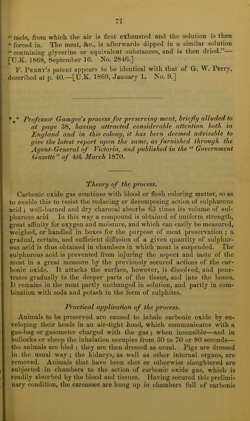 “ tacle, from which the air is first exhausted and the solution is then “ forced in. The meat, &c., is afterwards dipped in a similar solution “ containing glycerine or equivalent substances, and is then dried.”— [U.K. 1868, September 16. No. 2846.] F. Perry’s patent appears to be identical with that of G. W. Perry, described at p. 40.—[U.K. 1869, January 1. No. 9.] *** Professor Gamgee’s process for preserving meat, briefly alluded to at page 38, having attracted considerable attention both in England and in this colony, it has been deemed advisable to give the latest report upon the same, as furnished through the Agent-General of Victoria, and published in the “ Government Gazette ” of 4th March 1870. Theory of the process. Carbonic oxide gas combines with blood or flesh coloring matter, so as to enable this to resist the reducing or decomposing action of sulphurous acid ; well-burned and dry charcoal absorbs 65 times its volume of sul- phurous acid In this way a compound is obtained of uniform strength, great affinity for oxygen and moisture, and which can easily be measured, weighed, or handled in boxes for the purpose of meat preservation ; a gradual, certain, and sufficient diffusion of a given quantity of sulphur- ous acid is thus obtained in chambers in which meat is suspended. The sulphurous acid is prevented from injuring the aspect and taste of the meat in a great measure by the previously secured actions of the car- bonic oxide. It attacks the surface, however, is dissolved, and pene- trates gradually to the deeper parts of the tissue, and into the bones. It remains in the meat partly unchanged in solution, and partly in com- bination with soda and potash in the form of sulphites. Practical application of the process. Animals to be preserved are caused to inhale carbonic oxide by en- veloping their heads in an air-tight hood, which communicates with a gas-bag or gasometer charged with the gas ; when insensible—and in bullocks or sheep the inhalation occupies from 50 to 70 or 80 seconds— the animals are bled ; they are then dressed as usual. Pigs are dressed in the usual way ; the kidneys, as well as other internal organs, are removed. Animals that have been shot or otherwise slaughtered are subjected in chambers to the action of carbonic oxide gas, which is readily absorbed by the blood and tissues. Having secured this prelimi- nary condition, the carcasses are hung up in chambers full of carbonic