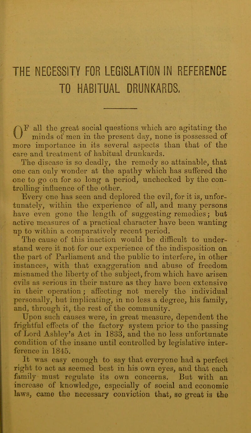 THE NECESSITY FOR LEGISLATION IN REFERENCE TO HABITUAL DRUNKARDS. OF all tlie great social questions which are agitating the minds of men in the present day, none is possessed of more importance in its several aspects than that of the care and treatment of habitual drunkards. The disease is so deadly, the remedy so attainable, that one can only wonder at the apathy which has suffered the one to go on for so long a period, unchecked by the con- trolling influence of the other. Every one has seen and deplored the evil, for it is, unfor- tunately, within the experience of all, and many persons have even gone the length of suggesting remedies; but active measures of a practical character have been wanting up to within a comparatively recent period. The cause of this inaction would be difficult to under- stand were it not for our experience of the indisposition on the part of Parliament and the public to interfere, in other instances, with that exaggeration and abuse of freedom misnamed the liberty of the subject, from which have arisen evils as serious in their nature as they have been extensive in their operation; affecting not merely the individual personally, but implicating, in no less a degree, his family, and, through it, the rest of the community. Upon such causes were, in great measure, dependent the frightful effects of the factory system prior to the passing of Lord Ashley^s Act in 1833, and the no less unfortunate condition of the insane until controlled by legislative inter- ference in 1845. Jt was easy enough to say that everyone had a perfect right to act as seemed best in his own eyes, and that each family must regulate its own concerns. But with an increase of knowledge, especially of social and economic laws, camo the necessary conviction that, so great is the