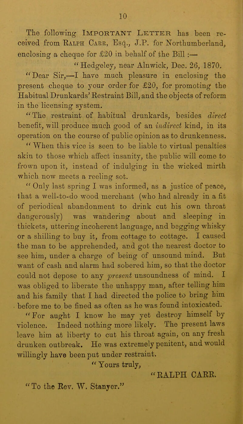 The following IMPORTANT Letter has been re- ceived from Ralph Capr, Esd[., J.P. for Northumberland^ enclosing a cheque for £20 in behalf of the Bill :— ^^Hedgeley, near Alnwick^ Dec. 26, 1870. ^^Dear Sir,—I have much pleasure in enclosiug the present cheque to your order for £20, for promoting the Habitual Drunkards^ Restraint Bill, and the objects of reform in the licensing system. ^^The restraint of habitual drunkards, besides direct benefit, will produce much good of an indirect kind, in its operation on the course of public opinion as to drunkenness. “ When this vice is seen to be liable to virtual penalties akin to those which affect insanity, the public will come to frown upon it, instead of indulging in the wicked mirth which now meets a reeling sot. Only last spring I was informed, as a justice of peace, that a well-to-do wood merchant (who had already in a fit of periodical abandonment to drink cut his own throat dangerously) was wandering about and sleeping in thickets, uttering incoherent language, and begging whisky or a shilling to buy it, from cottage to cottage. I caused the man to be apprehended, and got the nearest doctor to see him, under a charge of being of unsound mind. But want of cash and alarm had sobered him, so that the doctor could not depose to any present unsoundness of mind. I was obliged to liberate the unhappy man, after telling him and his family that I had directed the police to bring him before me to be fined as often as he was found intoxicated. ” For aught I know he may yet destroy himself by violence. Indeed nothing more likely. The present laws leave him at liberty to cut his throat again, on any fresh drunken outbreak. He was extremely penitent, and would willingly have been put under restraint. Yours truly, RALPH CARR. To the Rev. W. Stanyer.”