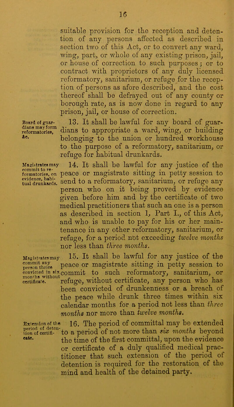 suitable provision for tbe reception and deten- tion of any persons affected as described in section two of this Act, or to convert any ward, wing, part, or whole of any existing prison, jail, or bouse of correction to such purposes; or to contract with proprietors of any duly licensed reformatory, sanitarium, or refuge for tbe recep- tion of persons as afore described, and tbe cost thereof shall be defrayed out of any county or borough rate, as is now done in regard to any prison, jail, or house of correction. Board of gaar- 13. It shall be lawful for any board of guar- re^oriMtoriM,™ dians to appropriate a ward, wing, or building belonging to the union or hundred workhouse to the purpose of a reformatory, sanitarium, or refuge for habitual drunkards. Maziitrateamay 14. It shall be lawful for any justice of the commit to re- . . . .... • , • , formatories, on peace or magistrate sitting in petty session to tuatTrunkard's. 1^0 a reformatory, sanitarium, or refuge any person who on it being proved by evidence given before him and by the certificate of two medical practitioners that such an one is a person as described in section 1, Part I., of this Act, and who is unable to pay for his or her main- tenance in any other reformatory, sanitarium, or refuge, for a period not exceeding twelve months nor less than three months. Magistrates may 15. It shall be lawful for any justice of the pe™s™*thrice peace or magistrate sitting in petty session to convicted in six commit to such reformatory, sanitarium, or months without „ i t. certificate. refuge. Without certificate, any person who has been convicted of drunkenness or a breach of the peace while drunk three times within six calendar months for a period not less than three months nor more than twelve months. Extension of the 10. The period of Committal may be extended lfon°o1rcerUfl-°“’to a period of not more than six months beyond the time of the first committal, upon the evidence or certificate of a duly qualified medical prac- titioner that such extension of the period of detention is required for the restoration of the mind and health of the detained party.