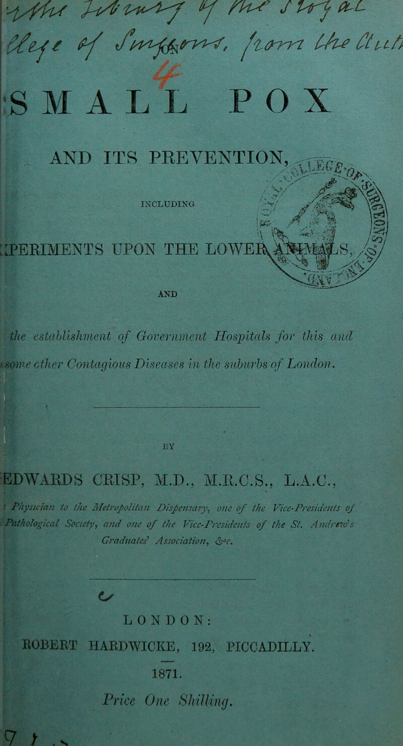the estahllshvient of Government Hospitals for this and ysome ether Contagious Diseases in the suburbs of London. EDWARDS CRISP, M.D., M.R.C.S., L.A.C., / Physician io ihe Metyopolitan Dispensaiy, one of the Vice-Presidents of Pathological Society, and one of the Vice-Presidents of the St, Andreids Graduates' Association, &^c. LONDON: ROBERT HARDWICKE, 192, PICCADILLY. 1871. Price One ShiUimj. 7 >