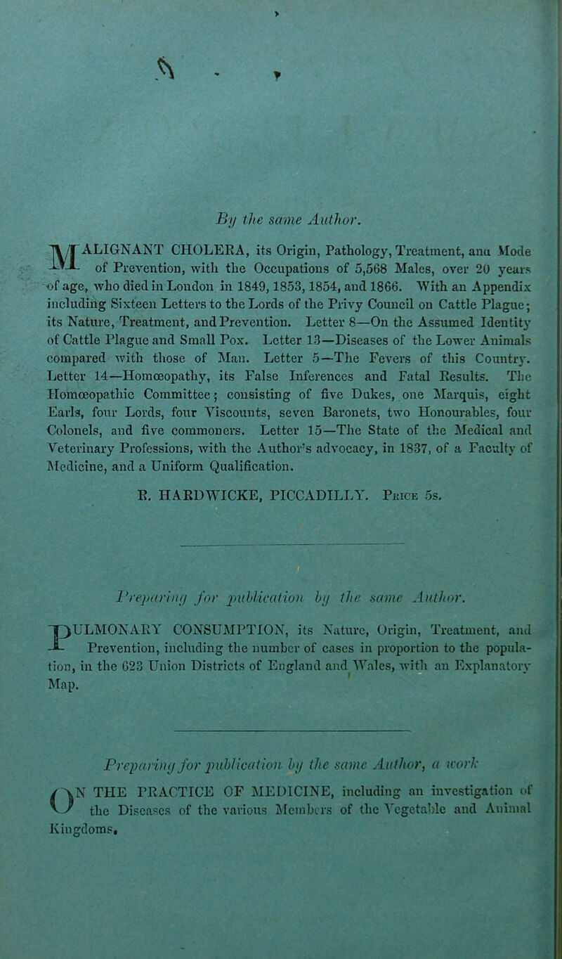 > f By the same Author. Malignant cholera, its Origin, Pathology, Treatment, anu Mode of Prevention, with the Occupations of 5,568 Males, over 20 years of age, who died in London in 1849,1853,1854, and 1866. With an Appendix including Sixteen Letters to the Lords of the Privy Council on Cattle Plague; its Nature, Treatment, and Prevention. Letter 8—On the Assumed Identit}’ of Cattle Plague and Small Pox. Letter 13—Diseases of the Lower Animals compared with those of Man. Letter 5—The Fevers of this Country. Letter 14—Homoeopathy, its False Inferences and Fatal Results. The Homoeopathic Committee; consisting of five Dukes, one Marquis, eight Earls, four Lords, four Viscounts, seven Bai’onets, two Honourables, four Colonels, and five commoners. Letter 15—The State of the Medical and Veterinary Professions, with the Author’s advocacy, in 1837, of a Faculty of Medicine, and a Uniform Qualification. R. HARDWICKE. PICCADILLY. Pkice 5s. I’reparhiy for puhUcation by the same Author. T3ULMONARY CONSUMPTION, its Nature, Origin, Treatment, and Prevention, including the number of cases in proportion to the popula- tion, in the 623 Union Districts of England and Wales, with an Explanatory Map. PreiHiriny for imhlication by the same Author, a work ON THE PRACTICE OF MEDICINE, including an investigation of the Diseases of the various jMcmbcrs of the A'cgetable and Animal Kingdoms,