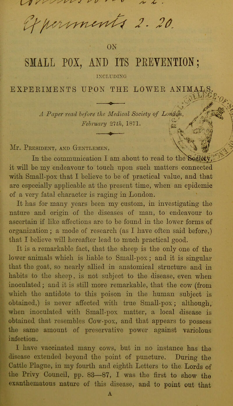 ON SMALL POX, AND ITS PEEVENTION; INCLUDING EXPEEIMENTS UPON THE LOWER ANIM,AE;S. 'f') A Paper read before the Medical Society of February 27th, 1871. Mr. Peesident, and Gentlemen, In the communication I am about to rea it will be my endeavour to touch upon such matters connected with SmaU-pox that I heheve to be of practical value, and that are especially apphcahle at the present time, when an epidemic of a very fatal character is raging in London. It has for many years been my custom, in investigating the nature and origin of the diseases of man, to endeavour to ascertain if hke affections are to he found in the lower forms of organization; a mode of research (as I have often said before,) that I heheve will hereafter lead to much practical good. It is a remarkable fact, that the sheep is the only one of the lower animals which is hahle to Small-pox; and it is singular that the goat, so nearly allied in anatomical structm’e and in habits to the sheej), is not subject to the disease, even when inoculated; and it is still more remarkable, that the cow (from which the antidote to this poison in the human subject is obtained,) is never affected with true Small-pox; although, when inoculated with Small-pox matter, a local disease is obtained that resembles Cow-pox, and that appears to possess the same amount of preservative power against variolous infection. I have vaccinated many cows, but in no instance has the disease extended beyond the point of punctui’e. During the Cattle Plague, in my fourth and eighth Letters to the. Lords of the Privy Council, pp. 83—87, I was the first to show the exanthematous nature of this disease, and to point out that A