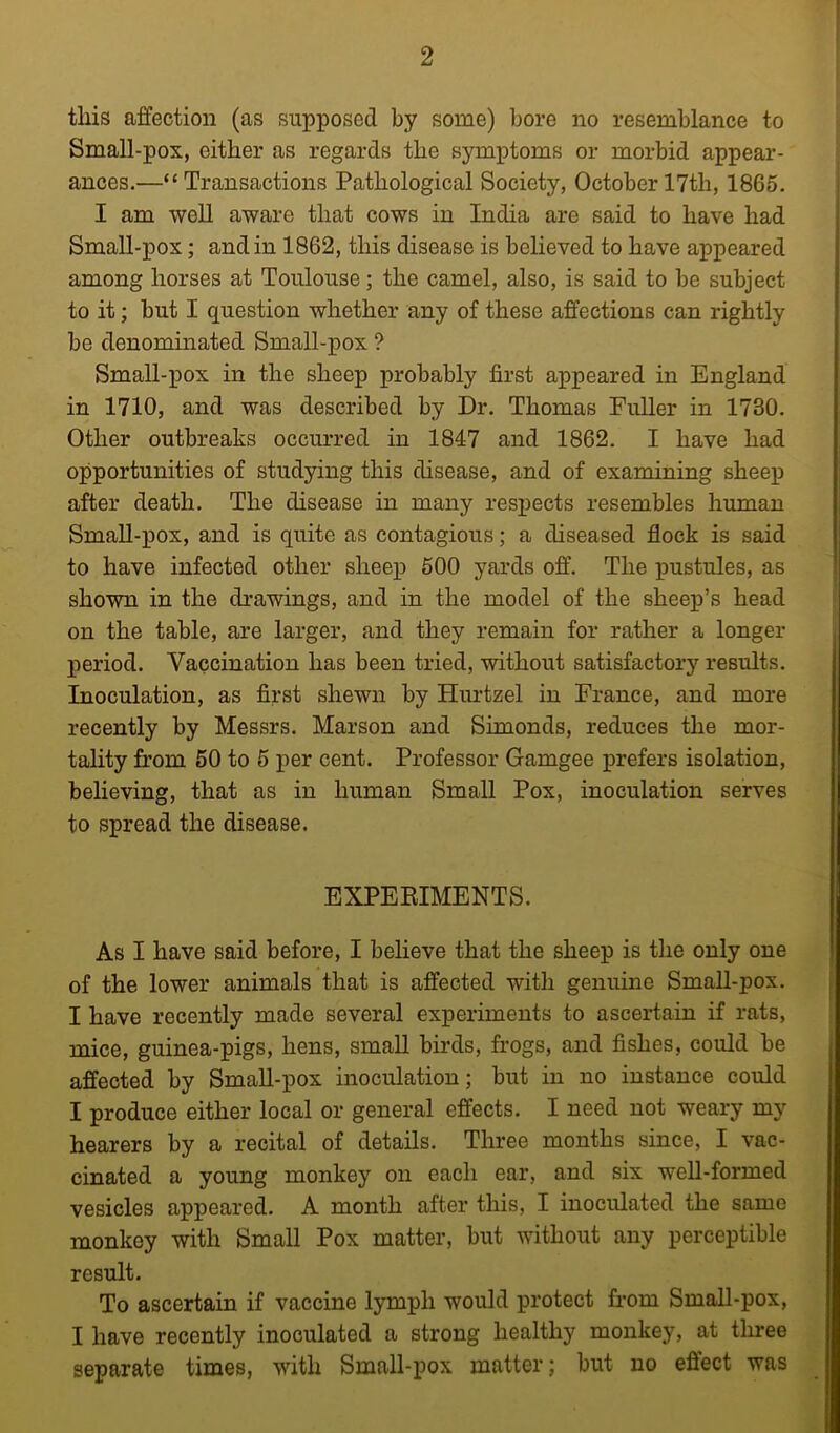 this affection (as supposed by some) bore no resemblance to Small-pox, either as regards the symptoms or morbid appear- ances.—“Transactions Pathological Society, October 17th, 1865. I am well aware that cows in India are said to have had Small-pox; and in 1862, this disease is believed to have appeared among horses at Toulouse; the camel, also, is said to be subject to it; but I question whether any of these affections can rightly be denominated Small-pox ? Small-pox in the sheep probably first appeared in England in 1710, and was described by Dr. Thomas Fuller in 1730. Other outbreaks occurred in 1847 and 1862. I have had opportunities of studying this disease, and of examining sheep after death. The disease in many respects resembles human SmaU-pox, and is quite as contagious; a diseased flock is said to have infected other sheep 500 yards off. The pustules, as shown in the drawings, and in the model of the sheep’s head on the table, are larger, and they remain for rather a longer period. Vaccination has been tried, without satisfactory results. Inoculation, as first shewn by Hurtzel in France, and more recently by Messrs. Marson and Simonds, reduces the mor- tality from 50 to 5 per cent. Professor Gamgee prefers isolation, believing, that as in human Small Pox, inoculation serves to spread the disease. EXPEEIMENTS. As I have said before, I believe that the sheep is the only one of the lower animals that is affected with genuine Small-pox. I have recently made several experiments to ascertain if rats, mice, guinea-pigs, hens, small birds, frogs, and fishes, could be affected by SmaU-pox inoculation; but in no instance could I produce either local or general effects. I need not weary my hearers by a recital of detaUs. Three months since, I vac- cinated a young monkey on each ear, and six weU-formed vesicles appeared. A month after this, I inoculated the same monkey with Small Pox matter, but without any perceptible result. To ascertain if vaccine lymph would protect fi-om SmaU-pox, I have recently inoculated a strong healthy monkey, at three separate times, with SmaU-pox matter; but no effect was