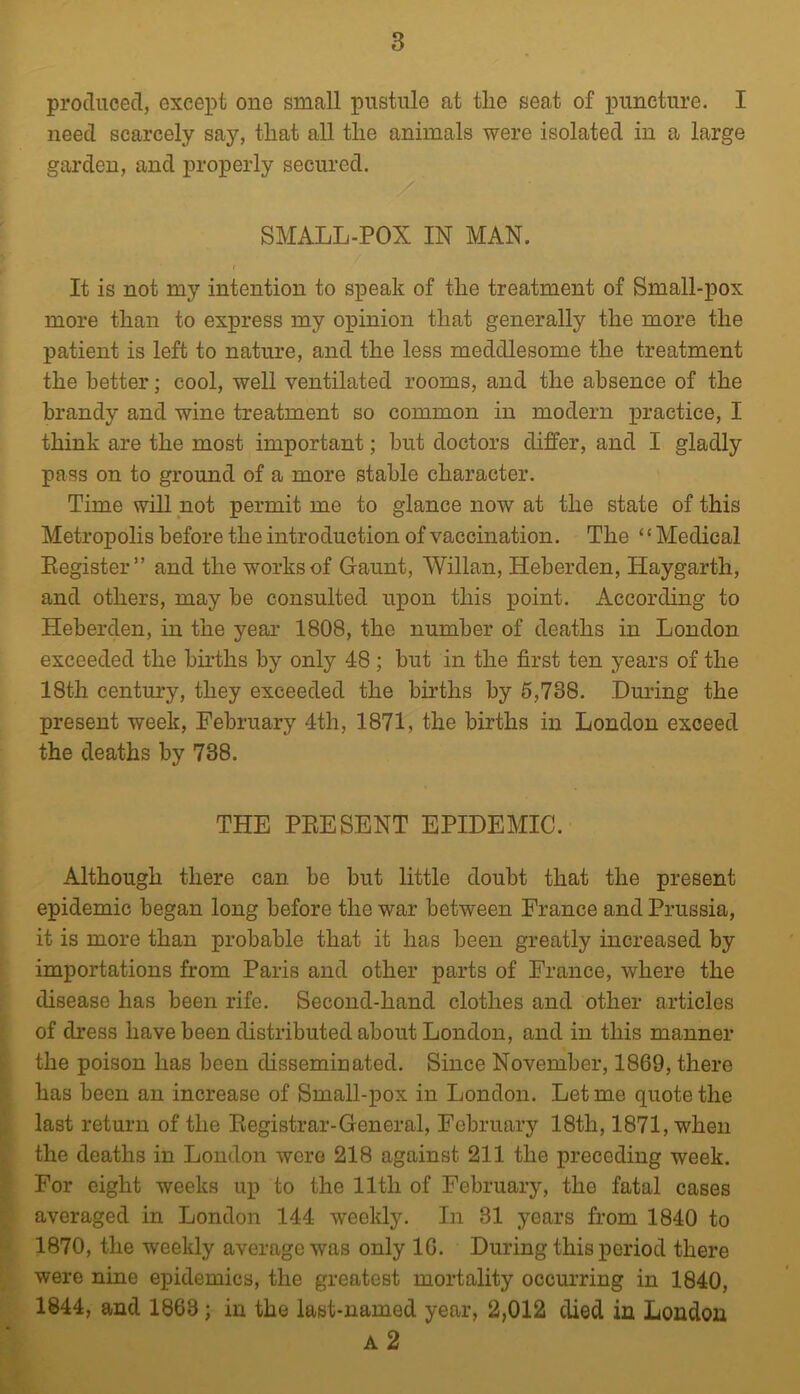 produced, except one small pustule at the seat of puncture. I need scarcely say, that all the animals were isolated in a large garden, and properly secured. SMALL-POX IN MAN. It is not my intention to speak of the treatment of Small-pox more than to express my opinion that generally the more the patient is left to nature, and the less meddlesome the treatment the better; cool, well ventilated rooms, and the absence of the brandy and wine treatment so common in modern practice, I think are the most important; but doctors differ, and I gladly pass on to ground of a more stable character. Time will not permit me to glance now at the state of this Metropolis before the introduction of vaccination. The ‘ ‘ Medical Eegister” and the works of Gaunt, Willan, Heberden, Haygarth, and others, may be consulted ux^on this point. According to Heberden, in the year 1808, the number of deaths in London exceeded the births by only 48 ; but in the first ten years of the 18th century, they exceeded the births by 6,738. Dm'ing the present week, February 4th, 1871, the births in London exceed the deaths by 738. THE PEE SENT EPIDEMIC. Although there can be but little doubt that the present epidemic began long before the war between France and Prussia, it is more than probable that it has been greatly increased by importations from Paris and other parts of France, where the disease has been rife. Second-hand clothes and other articles of dress have been distributed about London, and in this manner the poison has been disseminated. Since November, 1869, there has been an increase of Small-X)ox in London. Let me quote the last return of the Eegistrar-General, February 18th, 1871, when the deaths in London were 218 against 211 the preceding week. For eight weeks up to the 11th of February, the fatal cases averaged in London 144 weekly. In 31 years from 1840 to 1870, the weekly average was only 16. During this period there were nine epidemics, the greatest mortality occmuing in 1840, 1844, and 1863; in the last-named year, 2,012 died in London a2