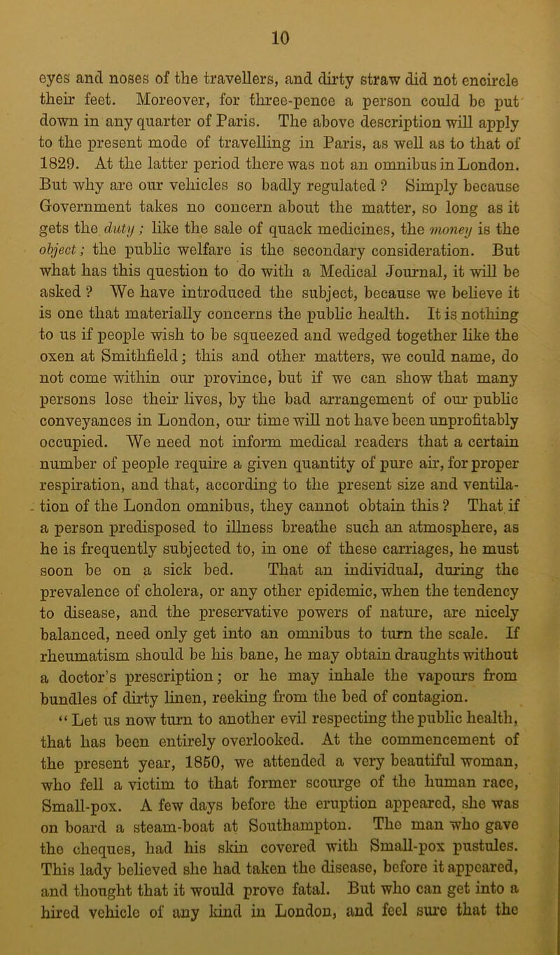 eyes and noses of the travellers, and dirty straw did not encircle their feet. Moreover, for three-pence a person could be put down in any quarter of Paris. The above description will apply to the present mode of travelling in Paris, as well as to that of 1829. At the latter period there was not an omnibus in London. But why are our vehicles so badly regulated ? Simply because Government takes no concern about the matter, so long as it gets the duty; like the sale of quack medicines, the money is the object; the public welfare is the secondary consideration. But what has this question to do with a Medical Journal, it will be asked ? We have introduced the subject, because we believe it is one that materially concerns the public health. It is nothing to us if people wish to be squeezed and wedged together like the oxen at Smithfield; this and other matters, we could name, do not come within our province, but if we can show that many persons lose their lives, by the bad arrangement of our public conveyances in London, our timewiU not have been unprofitably occupied. We need not inform medical readers that a certain number of people require a given quantity of pure air, for proper respiration, and that, according to the present size and ventila- - tion of the London omnibus, they cannot obtain this? That if a person predisposed to iUness breathe such an atmosphere, as he is frequently subjected to, in one of these carriages, he must soon be on a sick bed. That an individual, during the prevalence of cholera, or any other epidemic, when the tendency to disease, and the preservative powers of nature, are nicely balanced, need only get into an omnibus to turn the scale. If rheumatism should be his bane, he may obtain draughts without a doctor’s prescription; or he may inhale the vapours from bundles of dirty linen, reeking from the bed of contagion. “ Let us now tmm to another evil respecting the public health, that has been entirely overlooked. At the commencement of the present year, 1850, we attended a very beautiful woman, who fell a victim to that former scourge of the human race, SmaU-pox. A few days before the eruption appeared, she was on board a steam-boat at Southampton. The man who gave the cheques, had his sldn covered with SmaU-pox pustules. This lady believed she had taken the disease, before it appeared, and thought that it would prove fatal. But who can get into a hired vehicle of any kind in London, and feel sure that the