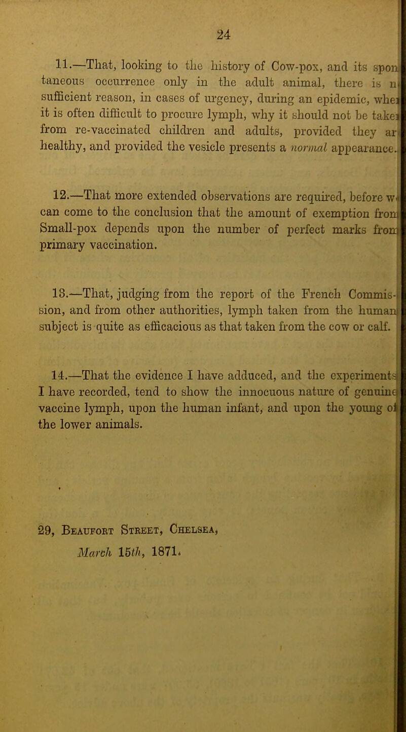 11 •—That, looking to the history of Cow-pox, and its spoil taneons occurrence only in the adult animal, there is nf sufficient reason, in cases of ui’gency, during an epidemic, whei it is often difficult to procure lymph, why it should not he takei from re-vaccinated children and adults, provided they ar healthy, and provided the vesicle presents a normal appearance./ 12.—That more extended observations are requmed, before w i can come to the conclusion that the amount of exemption from Small-pox depends upon the number of perfect marks fi’oni primary vaccination. 13. —That, judging from the report of the French Commis-> sion, and from other authorities, lymph taken from the human subject is quite as efficacious as that taken from the cow or calf. 14. —That the evidence I have adduced, and the experimentf^ I have recorded, tend to show the innocuous natiu-e of genuind vaccine lymph, upon the human infant, and upon the young oi the lower animals. i 29, Beaufort Street, Chelsea, March 15i/i, 1871.