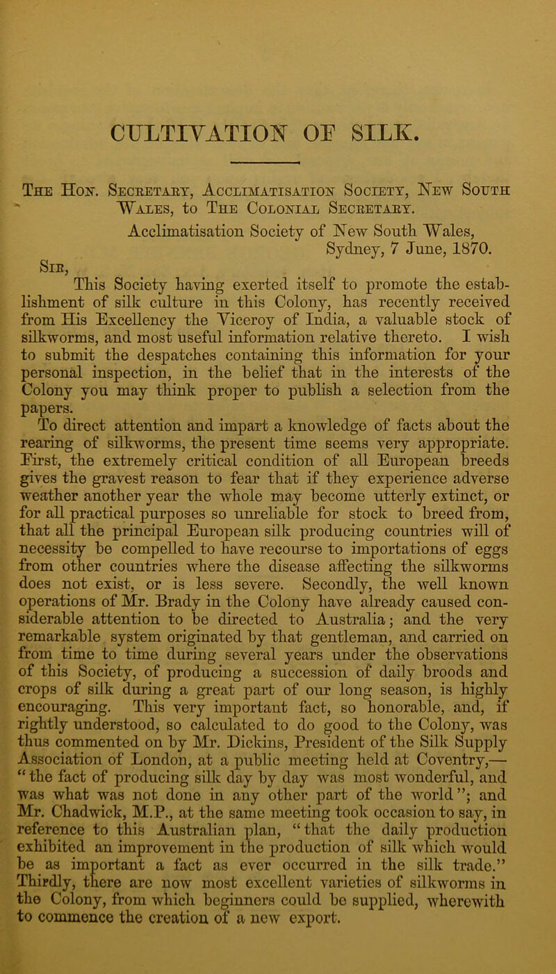 CULTIVATION OF SILK. The Hon. Secretaet, Acclimatisation Society, ISTew South “ Wales, to The Colonial Secretary. Acclimatisation Society of New South Wales, Sydney, 7 June, 1870. Sir, This Society having exerted itself to promote the estab- lishment of silk culture in this Colony, has recently received from His Excellency the Viceroy of India, a valuable stock of silkworms, and most useful information relative thereto. I wish to submit the despatches containing this information for your personal inspection, in the belief that in the interests of the Colony you may think proper to publish a selection from the papers. To direct attention and impart a knowledge of facts about the rearing of silkworms, the present time seems very appropriate. First, the extremely critical condition of all European breeds gives the gravest reason to fear that if they experience adverse weather another year the whole may become utterly extinct, or for all practical purposes so unreliable for stock to breed from, that all the principal European silk producing countries will of necessity be compelled to have recourse to importations of eggs from other countries where the disease affecting the silkworms does not exist, or is less severe. Secondly, the well known operations of Mr. Brady in the Colony have already caused con- siderable attention to be directed to Australia; and the very remarkable system originated by that gentleman, and carried on from time to time during several years under the observations of this Society, of producing a succession of daily broods and crops of silk during a great part of our long season, is highly encouraging. This very important fact, so honorable, and, if rightly understood, so calculated to do good to the Colony, was thus commented on by Mr. Dickins, President of the Silk Supj)ly Association of London, at a public meeting held at Coventry,— “ the fact of producing silk day by day was most wonderful, and was what was not done in any other part of the world”; and Mr. Chadwick, M.P., at the same meeting took occasion to say, in reference to this Australian plan, “that the daily production exhibited an improvement in the production of silk which would be as important a fact as ever occurred in the silk trade.” Thirdly, there are now most excellent varieties of silltworms in the Colony, from which beginners could be supplied, wherewith to commence the creation of a new export.