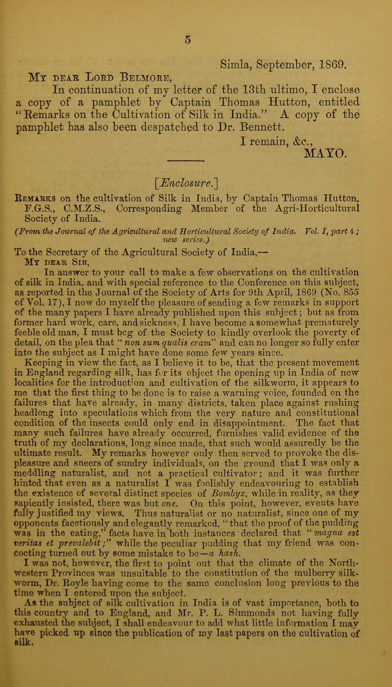 Simla, September, 1869. My dear Lord Belmore, In continuation of my letter of tbe 13tb ultimo, I enclose a copy of a pamphlet by Captain Thomas Hutton, entitled “Eemarks on the Cultivation of Silk in India.” A copy of the pamphlet has also been despatched to Dr. Bennett. I remain, &c., MATO. \JEnclosure.~\ Kemabks on the cultivation of Silk in India, by Captain Thomas Hutton, F.G.S., C.M.Z.S., Corresponding Member of the Agri-Horticultural Society of India. (From the Journal of the Agricultural and Horticultural Society of India. Vol. I, part 4 ; new series.) To the Secretary of the Agricultural Society of India,— My dear Sib, In answer to your call to make a few observations on the cultivation of silk in India, and with special reference to the Conference on this subject, as reported in the Journal of the Society of Arts for 9th April, 1869 (No. 85.5 of Vol. 17), I now do myself the pleasure of sending a few remarks in support of the many papers I have already published upon this subject; but as from former hard work, care, and sickness, I have become a somewhat prematurely feeble old man, I must beg of the Society to kindly overlook the poverty of detail, on the plea that “ non sum gualis eram and can no longer so fully enter into the subject as I might have done some few 31'ears since. Keeping in view the fact, as I believe it to be, that the present movement in England regarding silk, has for its object the opening up in India of new localities for the introduction and cultivation of the silkworm, it appears to me that the first thing to be done is to raise a warning voice, founded on the failures that have already, in many districts, taken place against rushing headlong into speculations which from the very nature and constitutional condition of the insects could only end in disappointment. The fact that many such failures have already occurred, furnishes valid evidence of the truth of my declarations, long since made, that such would assuredly be the ultimate result. My remarks however only then served to provoke the dis- pleasure and sneers of sundry individuals, on tbe ground that I was only a meddling naturalist, and not a practical cultivator; and it was further hinted that even as a naturalist I was foolishly endeavouring to establish the existence of several distinct species of Bombyz, while in reality, as they sapiently insisted, there was but one. On this point, however, events have fully justified my views. Thus naturalist or no naturalist, since one of my opponents facetiously and elegantly remarked, “that the proof of the pudding was in the eating,” facts have in both instances declared that “ magna est Veritas et prevalebitwhile the peculiar pudding that my friend was con- cocting turned out by some mistake to be—a hash. I was not, however, the first to point out that the climate of the North- western Provinces was unsuitable to the constitution of the mulbeivy silk- worm, Dr. Royle having come to the same conclusion long previous to the time when I entered upon the subject. As the subject of silk cultivation in India is of vast importance, both to this country and to England, and Mr. P. L. Simmonds not having fully exliausted the subject, I shall endeavour to add what little information I may have picked up since the publication of my last papers on the cultivation of silk.