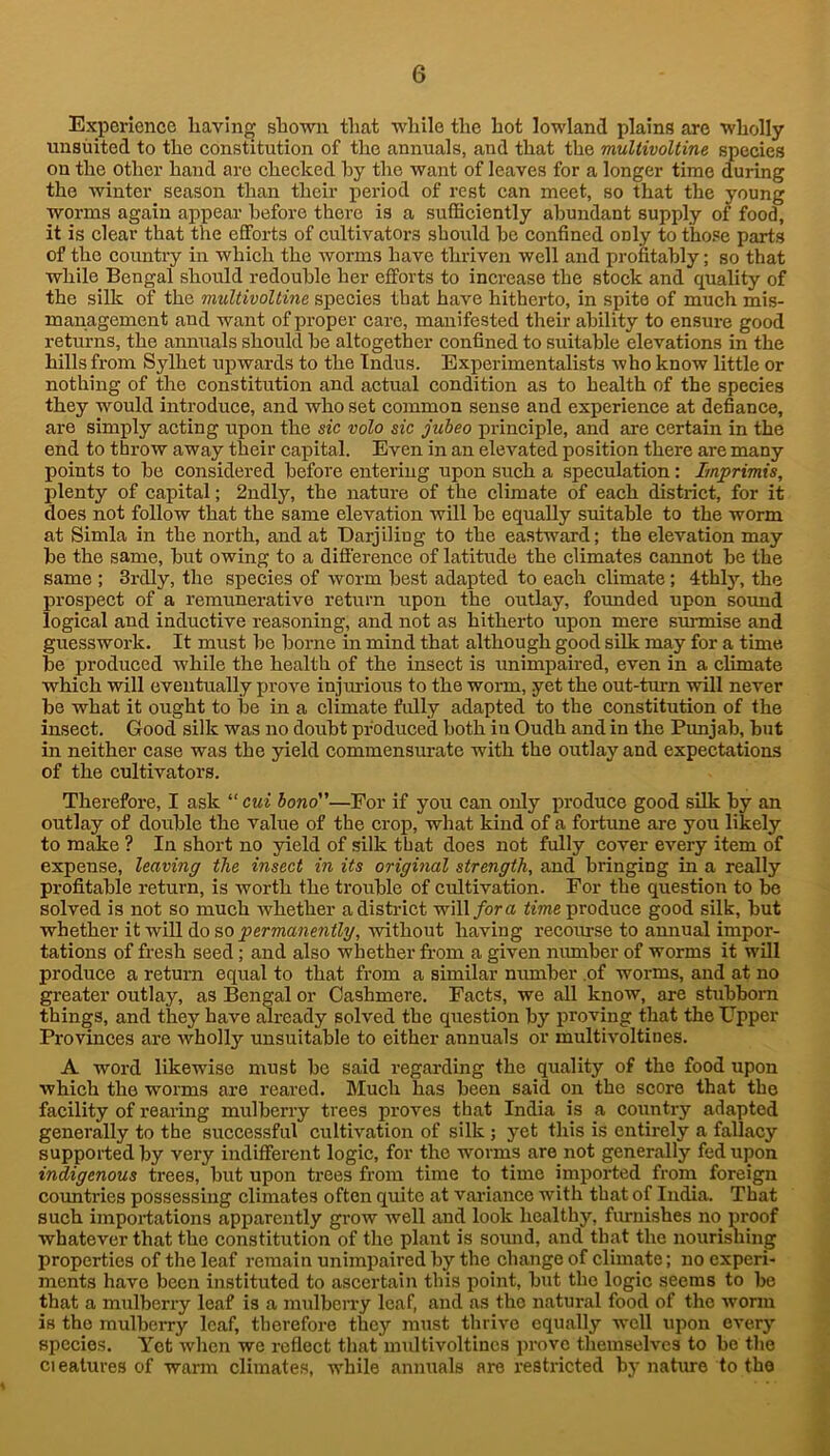 Experience having shown that while the hot lowland plains are wholly unsiiited to the constitution of tlie annuals, and that the multivoltine species on the other hand are checked hy the want of leaves for a longer time during the winter season than then’ j>eriod of rest can meet, so that the young worms again appear before there is a sufficiently abundant supply of food, it is clear that the efforts of cultivators should be confined only to those parts of the country in which the Avorms have thriven well and profitably; so that while Bengal should redouble her efforts to increase the stock and quality of the silk of the multivoltine species that have hitherto, in spite of much mis- management and want of proper care, manifested their ability to ensure good returns, the annuals should be altogether confined to suitable elevations in the hills from Sylhet upwards to the Indus. Experimentalists who know little or nothing of the constitution and actual condition as to health of the species they would introduce, and who set common sense and experience at defiance, are simply acting upon the sic volo sic jubeo xn-inciple, and are certain in the end to throw away their caisital. Even in an elcA'^ated position there are many points to be considered before entering upon such a speculation: Imprimis, plenty of capital; 2ndly, the nature of the climate of each district, for it does not follow that the same elevation will be equally suitable to the worm at Simla in the north, and at Darjiling to the eastward; the elevation may be the same, but owing to a difference of latitude the climates cannot be the same ; 3rdly, the species of worm best adapted to each climate; 4thly, the prospect of a remunerative return upon the outlay, founded upon sound logical and inductive reasoning, and not as hitherto upon mere surmise and guesswork. It must be borne in mind that although good silk may for a time be produced while the health of the insect is unimpaired, even in a climate which will eventually prove injm-ious to the worm, yet the out-tm-n will never be what it ought to be in a climate fully adapted to the constitution of the insect. Good silk was no doubt produced both in Oudh and in the Punjab, but in neither case was the yield commensurate with the outlay and expectations of the cultivators. Therefore, I ask “ cui bono—For if you can only produce good sUk by an outlay of double the value of the eroj), what kind of a fortune are you likely to m^e ? In short no yield of silk that does not fully cover e^mry item of expense, leaving the insect in its original strength, and bringing in a really profitable return, is worth the trouble of cultivation. For the question to be solved is not so much whether a district will/ora time produce good silk, but whether it will do so permanently, without having recourse to annual impor- tations of fresh seed; and also whether from a given number of worms it will produce a return equal to that from a similar number .of worms, and at no greater outlay, as Bengal or Cashmere. Facts, we all know, are stubborn things, and they have jurcady solved the question by proving that the Upper- Provinces are rvholly unsuitable to either annuals or multivoltines. A word likewise must be said regarding the quality of the food upon which the worms are reared. Much has beeir said on the score that the facility of rearing mrrlberry trees proves that India is a corrntry adapted generally to the sirccessfirl crrltivatioir of silk ; yet this is entirely a fallacy supported by very iirdifferent logic, for the worms are not generally fed upon indigenous trees, but upon trees frorrr time to time imported from foreign coimtries possessing climates often quite at variairce with that of Iirdia. That such impor-tations apparently gr-ow well and look healthy, firrnishes no proof whatever that the constitution of the plant is souird, and that the iroitrishing properties of the leaf remain unimpaired by the change of clirrrate; no experi- ments have been instituted to ascertain this iroint, but the logic seems to be that a mulberry leaf is a mulben-y leaf, and as the natural food of the Avorm is the mulberry leaf, therefore they must thrive equally well upon every species. Yet when we reflect that multivoltines prove themselves to be tlie ci eatures of warm climates, while annuals are restricted bj- nature to the