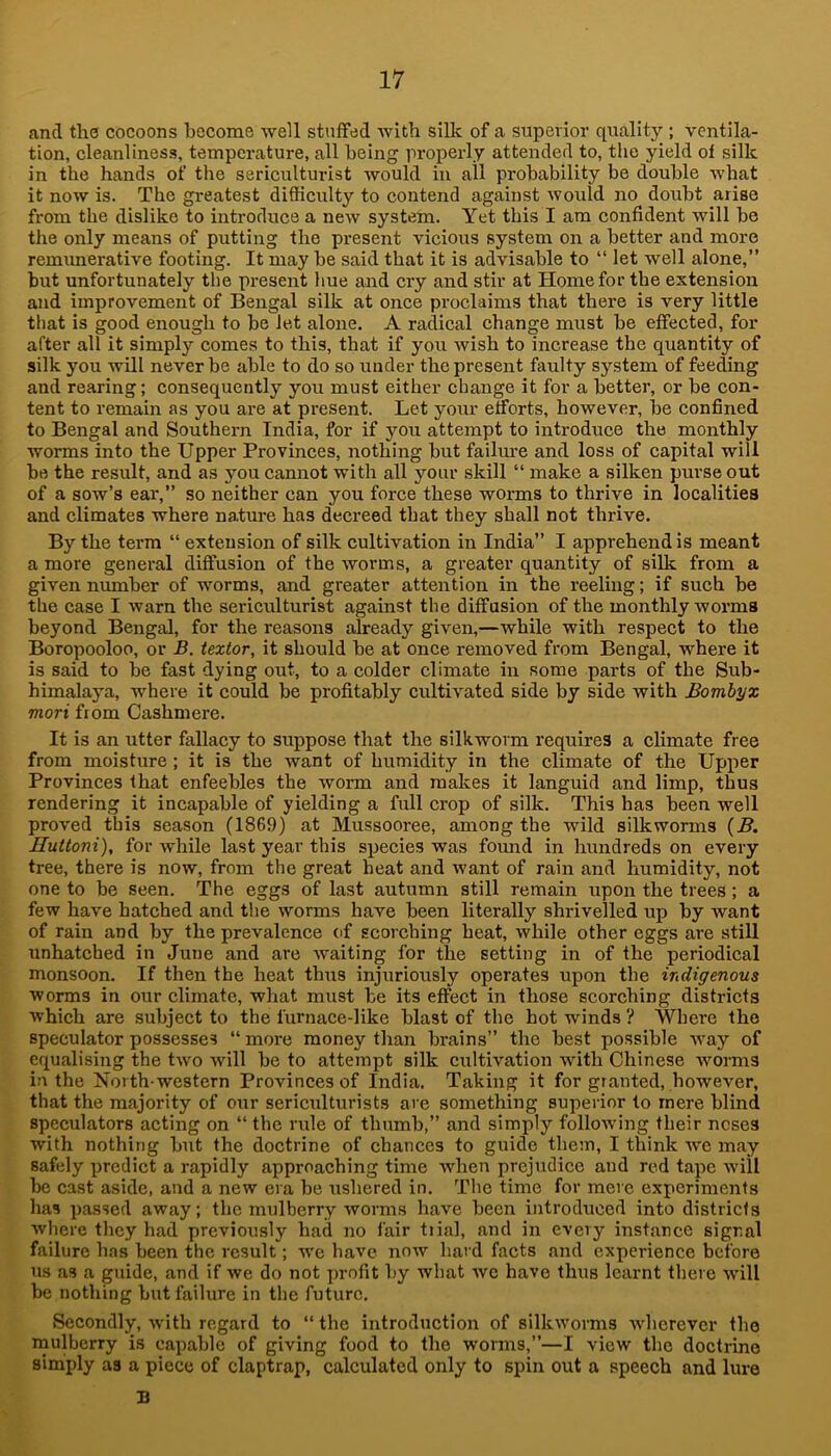 and the cocoons hecome well stuffed with siUc of a superior quality ; ventila- tion, cleanliness, temperature, all being properly attended to, the yield of silk in the hands of the sericulturist would in all probability be double what it now is. The greatest difficulty to contend against would no doubt arise from the dislike to introduce a new system. Yet this I am confident will be the only means of putting the present vicious system on a better and more remimerative footing. It may be said that it is advisable to “ let well alone,” but unfortunately the present hue and cry and stir at Home for the extension and improvement of Bengal silk at once proclaims that there is very little that is good enough to be Jet alone. A radical change must be effected, for after all it simply comes to this, that if you Avish to increase the quantity of silk you will never be able to do so under the present faulty system of feeffing and rearing; consequently you must either change it for a better, or be con- tent to remain as you are at present. Let your efforts, however, be confined to Bengal and Southern India, for if you attempt to introduce the monthly worms into the Upper Provinces, nothing but failm-e and loss of capital will bo the result, and as you cannot with all your skill “ make a silken purse out of a sow’s ear,” so neither can you force these worms to thrive in localities and climates where nature has decreed that they shall not thrive. By the term “ extension of silk cultivation in India” I apprehend is meant a more general diffusion of the worms, a greater quantity of silk from a given number of worms, and greater attention in the reeling; if such be the case I warn the sericidturist against the diffusion of the monthly Avorms beyond Bengal, for the reasons already given,—while with respect to the Boropooloo, or B. textor, it should be at once removed from Bengal, where it is said to be fast dying out, to a colder climate in some parts of the Sub- himalaya, where it could be profitably cultivated side by side with Bombyx mori from Cashmere. It is an utter fallacy to suppose that the silkworm requires a climate free from moisture ; it is the Avant of humidity in the climate of the Upper Provinces that enfeebles the worm and makes it languid and limp, thus rendering it incapable of yielding a full crop of silk. This has been well proA'ed this season (1869) at Mussooree, among the wild silkworms {B. Huttoni), for while last year this species was found in hundreds on every tree, there is now, from the great heat and Avant of rain and humidity, not one to be seen. The eggs of last autumn still remain upon the trees; a few have hatched and the AVorms have been literally shrivelled up by Avant of rain and by the prevalence of scorching heat, Avhile other eggs are still unhatched in June and are AA'aiting for the setting in of the periodical monsoon. If then the heat thus injurimrsly operates upon the indigenous worms in our climate, what must be its effect in those scorching districts which are subject to the furnace-like blast of the hot winds ? Where the speculator possesses “ more money than brains” the best possible Avay of equalising the tAvo Avill be to attempt silk cultivation Avith Chinese Avorms in the North western Provinces of India. Taking it for granted, however, that the majority of our sericulturists are something superior to mere blind speculators acting on “ the rule of thumb,” and simply folloAving their noses with nothing but the doctrine of chances to guide them, I think Ave may safely predict a rapidly approaching time Avhen prejudice and red tape Aviil be cast aside, and a new era be ushered in. The time for mere experiments has passed away; the mulberry AVorms have been introduced into districts Avhere they had previously had no fair trial, and in every instance signal failure h.ns been the result; we have now hard facts and experience before us as a guide, and if we do not profit by what avc have thus learnt there Avill be nothing but failure in the future. Secondly, Avith regard to “ the introduction of silltAVorms AAdicrever the naulberry is capable of giving food to the worms,”—I view the doctrine simply as a piece of claptrap, calculated only to spin out a speech and lure B