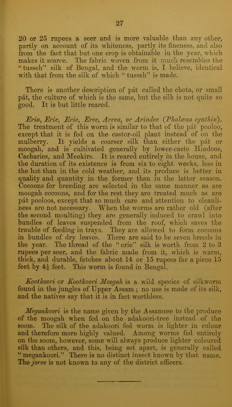 20 or 25 rupees a seer and is more valuable than any other, partly on account of its whiteness, partly its fineness, and also from the fact that but one crop is obtainable in the year, which makes it scarce. The fabric woven from it much resembles the “tusseh” silk of Bengal, and the worm is, I believe, identical with that from the silk of which “ tusseh” is made. There is another description of pat called the chota, or small pat, the culture of which is the same, but the silk is not quite so good. It is but little reared. JEria, JErie, Erie, Eh'ee, Arrea, or Arindee (jPlialcBua cynthin). The treatment of this worm is similar to that of the pat pooloo, except that it is fed on the castor-oil plant instead of on the mulberry. It yields a coarser silk than either the pat or moogah, and is cultivated generally by lower-caste Hindoos, Cacharies, and Meekirs. It is reared entirely in the house, and the duration of its existence is from six to eight weeks, less in the hot than in the cold weather, and its produce is better in quality and quantity in the former than in the latter season. Cocoons for breeding are selected in the same manner as are moogah cocoons, and for the rest they are treated much as are pat pooloos, except that so much care and attention to cleanli- ness are not necessary. When the worms are rather old (after the second moulting) they are generally induced to crawl into bundles of leaves suspended from the roof, which saves the trouble of feeding in trays. They are allowed to form cocoons in bundles of dry leaves. There are said to be seven breeds in the year. The thread of the “erie” silk is worth from 2 to 3 rupees per seer, and the fabric made from it, which is warm, thick, and durable, fetches about 14 or 15 rupees for a piece 15 feet by 4^ feet. This worm is found in Bengal. Koothoori or KootJcoori Moogah is a wild species of silkworm found in the jungles of Upper Assam ; no use is made of its silk, and the natives say that it is in fact worthless. Megankoori is the name given by the Assamese to the produce of the moogah when fed on the adakoori-tree instead of the soom. The silk of the adakoori fed worm is lighter in colour and therefore more highly valued. Among worms fed entirely on the soom, however, some will always produce lighter coloured silk than others, and this, being set apart, is generally called “ megankoori.” There is no distinct insect known by that name. TAiQjoree is not known to any of the district officers.