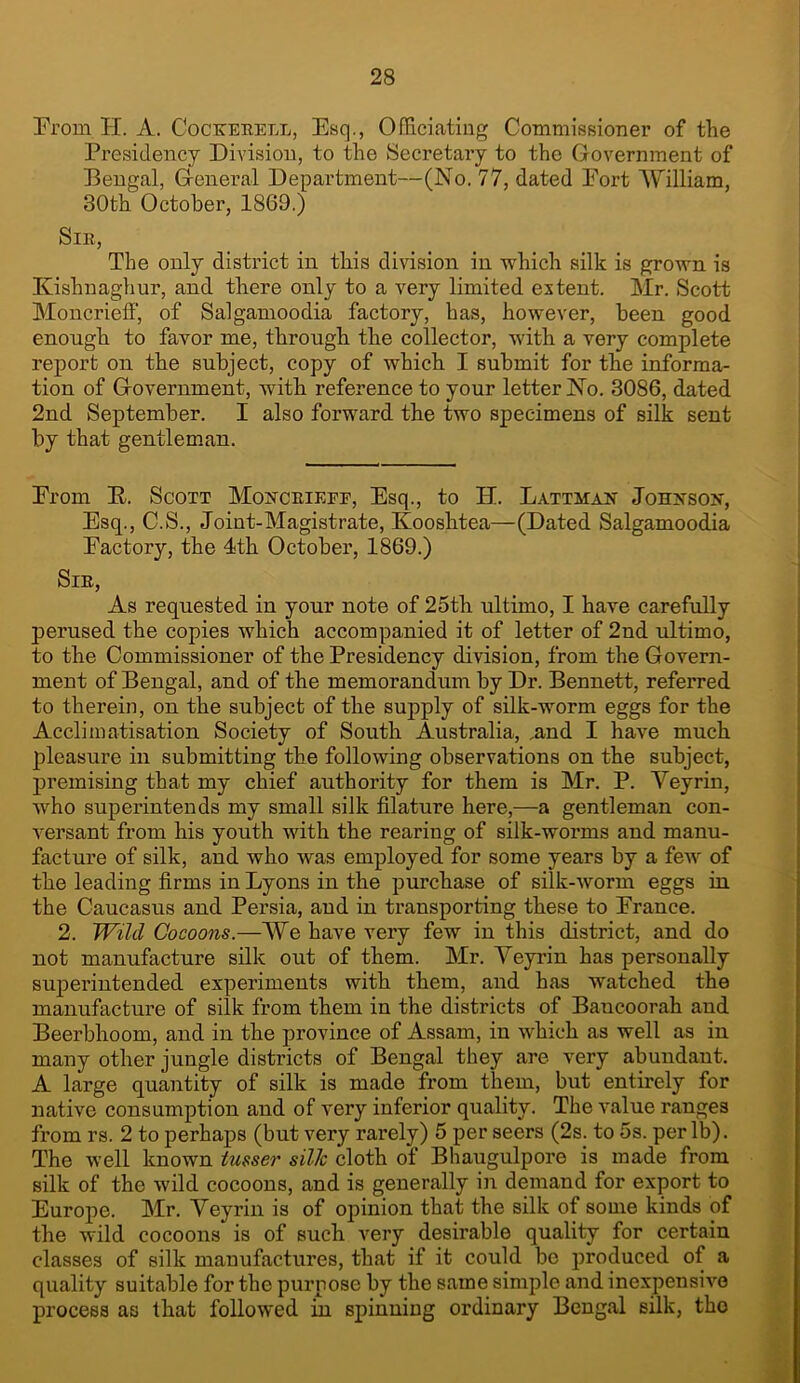 From H. A. Coctcerell, Esq., Officiating Commissioner of the Presidency Division, to the Secretary to the Government of Bengal, General Department—(No. 77, dated Fort AFilliam, 30th October, 1869.) Sir, The only district in this division in which silk is grown is Kishnaghur, and there only to a very limited extent. Mr. Scott Moncrieff, of Salgamoodia factory, has, however, been good enough to favor me, through the collector, with a very complete report on the subject, copy of which I submit for the informa- tion of Government, with reference to your letter No. 3086, dated 2nd September. I also forward the two specimens of silk sent by that gentleman. From E. Scott Moucrieee, Esq., to H. Lattmah Joh?tson, Esq., C.S., Joint-Magistrate, Kooshtea—(Dated Salgamoodia Factory, the 4th October, 1869.) Sir, As requested in your note of 25th ultimo, I have carefully perused the copies which accompanied it of letter of 2nd ultimo, to the Commissioner of the Presidency division, from the Govern- ment of Bengal, and of the memorandum by Dr. Bennett, referred to therein, on the subject of the supply of silk-worm eggs for the Acclimatisation Society of South Australia, .and I have much pleasure in submitting the following observations on the subject, premising that my chief authority for them is Mr. P. Yeyrin, who superintends my small silk filature here,—a gentleman con- versant from his youth with the rearing of silk-worms and manu- facture of silk, and who was employed for some years by a few of the leading firms in Lyons in the purchase of silk-worm eggs in the Caucasus and Persia, and in transporting these to France. 2. Wild Cocoons.—We have very few in this district, and do not manufacture silk out of them. Mr. Yeyrin has personally superintended experiments with them, and has watched the manufacture of silk from them in the districts of Bancoorah and Beerbhoom, and in the province of Assam, in which as well as in many other jungle districts of Bengal they are very abundant. A large quantity of silk is made from them, but entirely for native consumption and of very inferior quality. The value ranges from rs. 2 to perhaps (but very rarely) 5 per seers (2s. to 5s. per lb). The well known tusser silk cloth of Bhaugulpore is made from silk of the wild cocoons, and is generally in demand for export to Europe. Mr. Yeyrin is of opinion that the silk of some kinds of the wild cocoons is of such very desirable quality for certain classes of silk manufactures, that if it could be produced of a quality suitable for the purpose by the same simple and inexpensive process as that followed in spinning ordinary Bengal silk, tho j