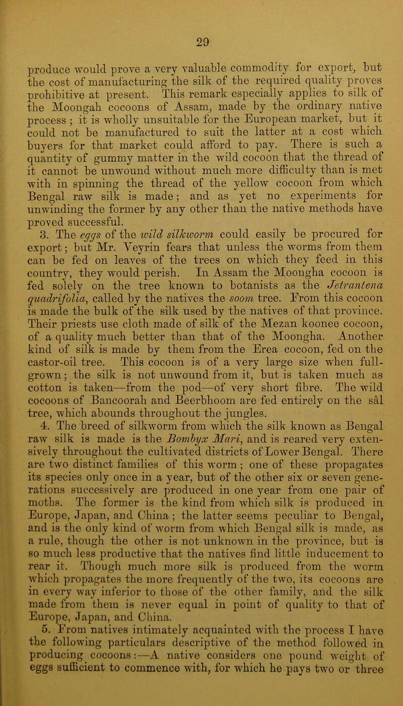produce would prove a very valuable commodity for export, but the cost of manufacturing the silk of the required quality proves prohibitive at present. This remark especially applies to silk of the Moougah cocoons of Assam, made by the ordinary native process ; it is wholly unsuitable for the European market, but it could not be manufactured to suit the latter at a cost which buyers for that market could afford to pay. There is such a quantity of gummy matter in the wild cocoon that the thread of it cannot be unwound without much more diflBculty than is met with in spinning the thread of the yellow cocoon from which Bengal raw silk is made; and as yet no experiments for unwinding the former by any other than the native methods have proved successful. 3. The eggs of the wild silJcworm could easily be procured for export; but Mr. Veyriu fears that unless the worms from them can be fed on leaves of the trees on which they feed in this country, they would perish. In Assam the Moongha cocoon is fed solely on the tree known to botanists as the Jetraniena guadrifolia, called by the natives the soom tree. Erom this cocoon is made the bulk of the silk used by the natives of that province. Their priests use cloth made of silk of the Mezan koonee cocoon, of a quality much better than that of the Moongha. Another kind of silk is made by them from the Erea cocoon, fed on the castor-oil tree. This cocoon is of a very large size when full- grown ; the silk is not unwound from it, but is taken much as cotton is taken—from the pod—of very short fibre. The wild cocoons of Bancoorah and Beerbhoom are fed entirely on the sM tree, which abounds throughout the jungles. 4. The breed of silkworm from which the silk known as Bengal raw silk is made is the Bomhyx Mari, and is reared very exten- sively throughout the cultivated districts of Lower Bengal. There are two distinct families of this worm ; one of these propagates its species only once in a year, but of the other six or seven gene- rations successively are produced in one year from one pair of moths. The former is the kind from which silk is produced in Europe, Japan, and China ; the latter seems peculiar to Bengal, and is the only kind of worm from which Bengal silk is made, as a rule, though the other is not unknown in the province, but is so much less productive that the natives find little inducement to rear it. Though much more silk is produced from the worm which propagates the more frequently of the two, its cocoons are in every way inferior to those of the other family, and the silk made from them is never equal in point of quality to that of Europe, Japan, and China. 5. Erom natives intimately acquainted with the process I have the following particulars descriptive of the method followed in producing cocoons:—A native considers one pound weight of eggs sufficient to commence with, for which he pays two or three
