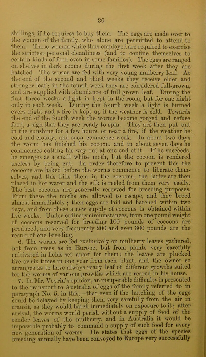 shilliiigs, if he requires to buy them. The eggs are made over to the women of the family, who alone are permitted to attend to them. These women while thus employed are required to exercise the strictest personal cleanliness (and to confine themselves to certain kinds of food even in some families). The eggs are ranged on shelves in dark rooms during the first week after they are hatched. The worms are fed with very young mulberry leaf. At the end of the second and third weeks they receive older and stronger leaf; in the fourth week they are considered full-grown, and are supplied with abundance of full grown leaf. During the first three weeks a light is kept in the roorn, but for one night only in each week. During the fourth week a light is burned every night and a fire is kept up if the weather is cold. Towards the end of the fourth week the worms become gorged and refuse food, a sign that they are ready to spin. They are then put out in the sunshine for a few hours, or near a fire, if the weather be cold and cloudy, and soon commence work. In about two days the worm has finished his cocoon, and in about seven days he commences cutting his way out at one end of it. If he succeeds, he emerges as a small white moth, but the cocoon is rendered useless by being cut. In order therefore to prevent this the cocoons are baked before the worms commence to liberate them- selves, and this kills them in the cocoons; the latter are then placed in hot water and the silk is reeled from them very easily. The best cocoons are generally reserved for breeding purposes. Drom these the moths are allowed to escape, and they breed almost immediately ; then eggs are laid and hatched within two days, and from these a new supply of cocoons is obtained within five weeks. Under ordinary circumstances, from one pound weight of cocoons reserved for breeding 100 pounds of cocoons are produced, and very frequently 200 and even 300 pounds are the result of one breeding. 6. The worms are fed exclusively on mulberry leaves gathered, not from trees as in Europe, but from plants very carefully cultivated in fields set apart for them; the leaves are plucked five or six times in one year from each plant, and the owner so arranges as to have always ready leaf of different growths suited for the worms of various growths which are reared in his house. 7. In Mr. Veyrin’s opinion, an insuperable difficulty is presented to the transport to Australia of eggs of the family referred to in paragraph No. 5, in this,—that even if the hatching of the eggs could be delayed by keeping them very carefully from the air in transit, as they would hatch immediately on exposure to it; after arrival, the worms would perish without a supply of food of the tender leaves of the mulberry, and in Australia it would be impossible probably to command a supply of such food for every new generation of worms. He states that eggs of the species breeding annually have been conveyed to Europe very successfully