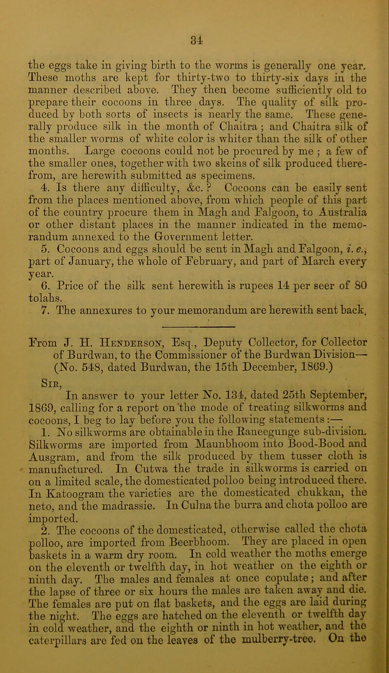 tlie eggs take in giving birth to the worms is generally one year. These moths are kept for thirty-two to thirt}'--six days in the manner described above. They then become sufficiently old to prepare their cocoons in three days. The quality of silk pro- duced by both sorts of insects is nearly the same. These gene- rally produce silk in the month of Chaitra; and Chaitra silk of the smaller worms of white color is whiter than the silk of other months. Large cocoons could not be procured by me ; a few of the smaller ones, together with two skeins of silk produced there- from, are herewith submitted as specimens. 4. Is there any difficulty, &c. ? Cocoons can be easily sent from the places mentioned above, from which people of this part of the country procure them in Magh and Ealgoon, to Australia or other distant places in the manner indicated in the memo- randum annexed to the Government letter. 5. Cocoons and eggs should be sent in Magh andFalgoon, i. e., part of January, the whole of February, and part of March every year. 6. Price of the silk sent herewith is rupees 14 per seer of 80 tolahs. 7. The annexures to your memorandum are herewith sent back. From J. H. Hendehsoit, Esq., Deputy Collector, for Collector of Burdwan, to the Commissioner of the Burdwan Division— (No. 548, dated Burdwan, the 15th December, 18G9.) SlE, In answer to your letter No. 134, dated 25th September, 1869, calliug for a report on'the mode of treating silkworms and cocoons, I beg to lay before you the following statements:— 1. No silkworms are obtainable in the Eaneeguuge sub-division. Silkworms are imported from Maunbhoom into Bood-Bood and Ausgram, and from the silk produced by them tusser cloth is manufactured. In Cutwa the trade in silkworms is carried on on a limited scale, the domesticated polloo being introduced there. In Katoogram the varieties are the domesticated chukkan, the neto, and the madrassie. In Culua the hurra and chota polloo are imported. 2. The cocoons of the domesticated, otherwise called the chota polloo, are imported from Beerbhoom. They are placed in open baskets in a warm dry room. In cold weather the moths emerge on the eleventh or twelfth day, in hot weather on the eighth or ninth day. The males and females at once copulate; and after the lapse of thi’ee or six hours the males are taken awa^ and ffie. The females are put on flat baskets, and the eggs are laid during the night. The eggs are hatched on the eleventh or twelfth day in cold weather, and the eighth or ninth in hot weather, and the caterpillars arc fed on the leaves of the mulberry-tree. On the