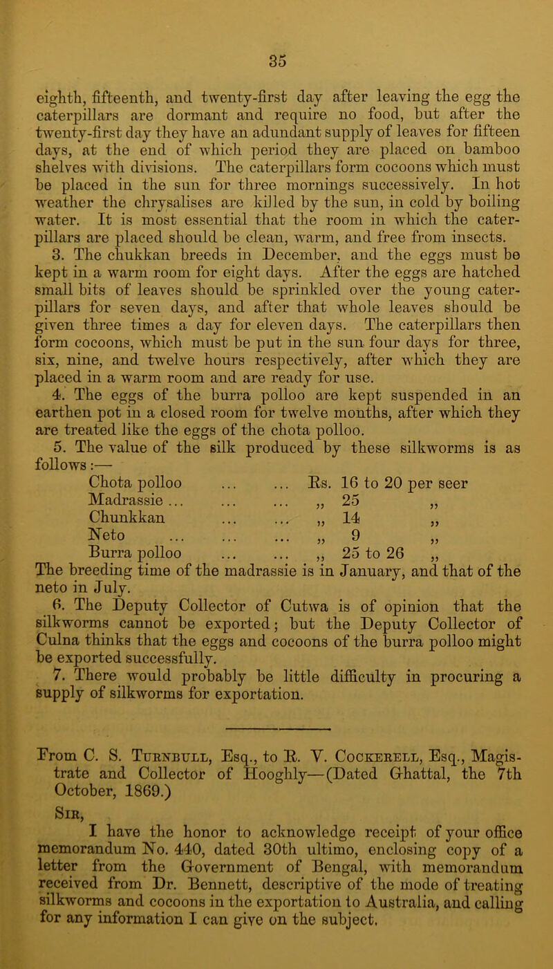 eiglith, fifteenth, and twenty-first day after leaving the egg the caterpillars are dormant and require no food, but after the twenty-first day they have an adundant supply of leaves for fifteen days, at the end of which period they are placed on bamboo shelves with dmsions. The caterpillars form cocoons which must be placed in the sun for three mornings successively. In hot weather the chrysalises are kiJled by the sun, in cold by boiling water. It is most essential that the room in which the cater- pillars are placed should be clean, warm, and free from insects. 3. The chukkan breeds in December, and the eggs must be kept in a warm room for eight days. After the eggs are hatched small bits of leaves should be sprinkled over the young cater- pillars for seven days, and after that whole leaves should be given three times a day for eleven days. The caterpillars then form cocoons, which must be put in the sun four days for three, six, nine, and twelve hours respectively, after w'hich they are placed in a warm room and are ready for use. 4. The eggs of the hurra polloo are kept suspended in an earthen pot in a closed room for twelve months, after which they are treated like the eggs of the chota polloo. 5. The value of the silk produced by these silkworms is as follows:— Chota polloo ... ... Es. Madrassie ... Chunkkan Neto Burra polloo 16 to 20 per seer 25 14 9 25 to 26 The breeding time of the madrassie is in January, and that of the neto in July. 6. The Deputy Collector of Cutwa is of opinion that the silkworms cannot be exported; but the Deputy Collector of Culna thinks that the eggs and cocoons of the hurra polloo might be exported successfully. 7. There would probably be little difficulty in procuring a supply of silkworms for exportation. From C. S. TuejStbtjll, Esq., to E. V. Cockerell, Esq., Magis- trate and Collector of Hooghly—(Dated Grhattal, the 7th October, 1869.) Sir, I have the honor to acknowledge receipt of your office memorandum No. 440, dated 30th ultimo, enclosing copy of a letter from the G-overnment of Bengal, with memorandum received from Dr. Bennett, descriptive of the mode of treating silkworms and cocoons in the exportation to Australia, and calling for any information I can give on the subject.