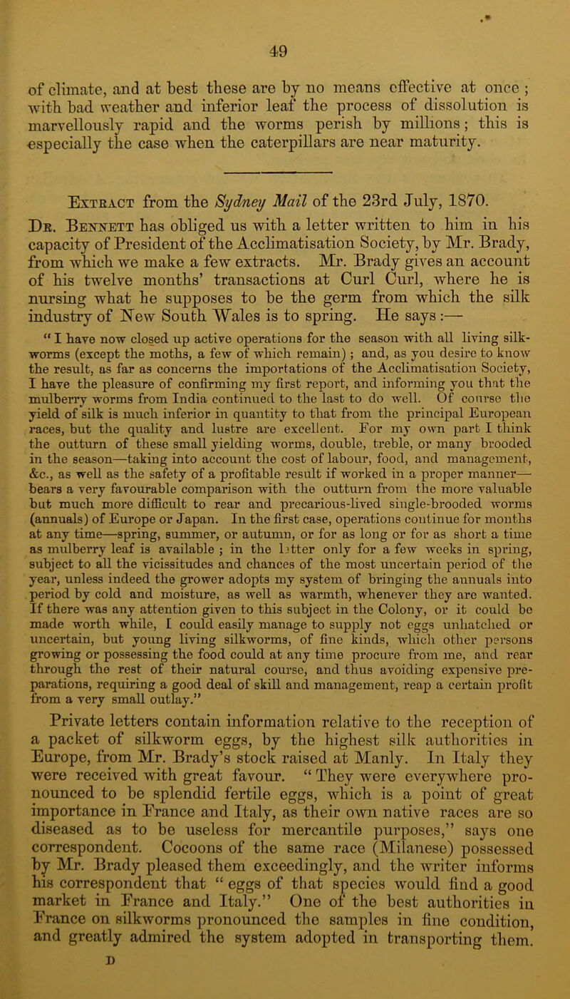 of climate, and at best these are by no means effective at once ; with bad weather and inferior leaf the process of dissolution is marvellously rapid and the worms perish by millions; this is ospecially the case when the caterpillars are near maturity. Extract from the Sydney Mail of the 23rd July, 1870. De. BEisnsTETT has obliged us with a letter written to him in his capacity of President of the Acclimatisation Society, by Mr. Brady, from which we make a few extracts. Mr, Brady gives an account of his twelve months’ transactions at Curl Curl, where he is nursing what he supposes to be the germ from which the silk industry of New South Wales is to spring. He says :— “ I have now closed up active operations for the season with all living silk- worms (except the moths, a few of which remain); and, as you desire to know the result, as far as concerns the importations of the Acclimatisation Society, I have the pleasure of confirming my first report, and informing you that the mulberry worms from India continued to the last to do well. Of course tlie yield of silk is much inferior in quantity to that from the principal European races, but the quality and lustre are excellent. Eor my own part I tliink the outturn of these small yielding worms, double, treble, or many brooded in the season—taking into account the cost of labour, food, and management, &C-, as well as the safety of a profitable result if worked in a proper manner— bears a very favourable comparison with the outturn from the more valuable but much more difficult to rear and precarious-Hved single-brooded worms (annuals) of Europe or Japan. In the first case, operations continue for months at any time—spring, summer, or autumn, or for as long or for as short a time as mulberry leaf is available ; in the btter only for a few weeks in spring, subject to all the vicissitudes and chances of the most uncertain period of tlie year, unless indeed the grower adopts my system of bringing the annuals into period by cold and moisture, as well as warmth, whenever they are wanted. If there was any attention given to this subject in the Colony, or it could bo made worth while, I could easily manage to supply not eggs unliatclied or uncertain, but young living silkworms, of fine kinds, which other persons growing or possessing the food could at any time procure from me, and rear through the rest of their natural course, and thus avoiding expensive pre- parations, requiring a good deal of skill and management, i*eap a certain profit from a very small outlay.” Private letters contain information relative to the reception of a packet of silkworm eggs, by the highest silk authorities in Europe, from Mr. Brady’s stock raised at Manly. In Italy they were received with great favour. “ They were everywhere pro- nounced to be splendid fertile eggs, which is a point of great importance in Erance and Italy, as their own native races are so diseased as to be useless for mercantile purposes,” says one correspondent. Cocoons of the same race (Milanese) possessed by Mr. Brady pleased them exceedingly, and the Avriter informs his correspondent that “ eggs of that species would find a good market in Erance and Italy.” One of the best authorities in Erance on silkworms pronounced the samples in fine condition, and greatly admired the system adopted in transporting them. D