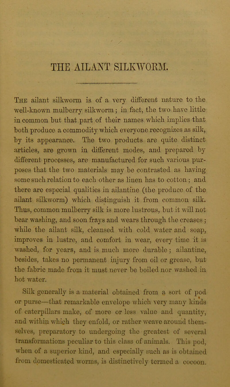 ' / THE AILANT SILKWORM. The ailant silkworm is of a very different nature to the Avell-known mulberry silkworm; in fact, the two have little in common but that part of their names which implies that both produce a commodity which everyone recognizes as silk, by its appearance. The two products are quite distinct articles, are grown in different modes, and prepared by different processes, are manufactured for such various pur- poses that the two materials may be contrasted as having some such relation to each other as linen has to cotton; and there are especial qualities in ailantine (the produce of the ailant silkworm) which distinguish it from common silk. Thus, common mulberry silk is more lustrous, but it will not bear washing, and soon frays and wears through the creases ; while the ailant silk, cleansed with cold water and soap, improves in lustre, and comfort in wear, every time it is washed, for years, and is much more durable; ailantine, besides, takes no permanent injury from oil or grease, but the fabric made from it must never be boiled nor washed in hot water. Silk generally is a material obtained from a sort of pod or purse—that remarkable envelope Avhich very many kinds of caterpillars make, of more or less value and quantity, and within which they enfold, or rather weave around them- selves, preparatory to undergoing the greatest of several transformations peculiar to this class of animals. This pod, when of a superior kind, and especially such as is obtained from domesticated w^orms, is distinctively termed a cocoon.