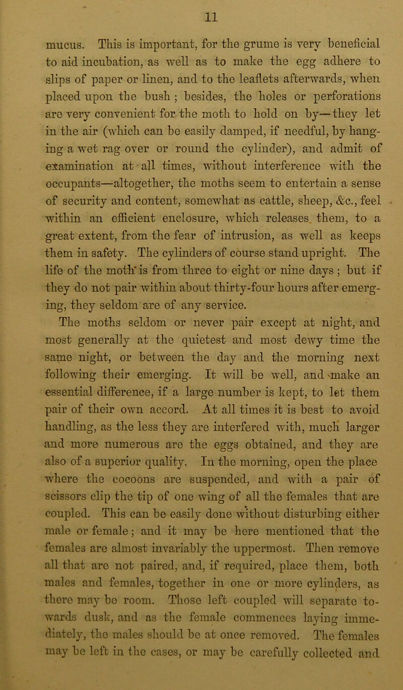 mucus. This is important, for the grume is very beneficial to aid incubation, as well as to make the egg adhere to slips of paper or linen, and to the leaflets afterwards, when placed upon the bush; besides, the holes or perforations are very convenient for the moth to hold on by—they let in the air (which can be easily damped, if needful, by hang- ing a wet rag over or round the cylinder), and admit of esamination at ■ all times, without interference with the occupants—altogether, the moths seem to entertain a sense of security and content, somewhat as cattle, sheep, &c., feel • within an efiieient enclosure, which releases, them, to a great extent, from the fear of intrusion, as well as keeps them in safety. The cylinders of course stand upright. The life of the moth' is from three to eight or nine days j but if they do not pair within about thirty-four hours after emerg- ing, they seldom are of any service. The moths seldom or never pair except at night, and most generally at the quietest and most dewy time the same night, or between the day and the morning next following their emerging. It will be well, and 'make an essential difierence, if a large number is kept, to let them pair of their own accord. At all times it is best to avoid handling, as the less they are interfered with, much larger and more numerous are the eggs obtained, and they are also of a superior quality. In the morning, open the place where the cocoons are suspended, and with a pair of scissors clip the tip of one wing of all the females that are coupled. This can be easily done without disturbing either male or female; and it may be here mentioned that the females are almost invariably the uppermost. Then remove all that are not paired, and, if required, place them, both males and females, together in one or more cylinders, as there may be room. Those left coupled will separate to- wards dusk, and as the female commences laying imme- diately, the males should be at once removed. The females may be left in the cases, or may be carefully collected and