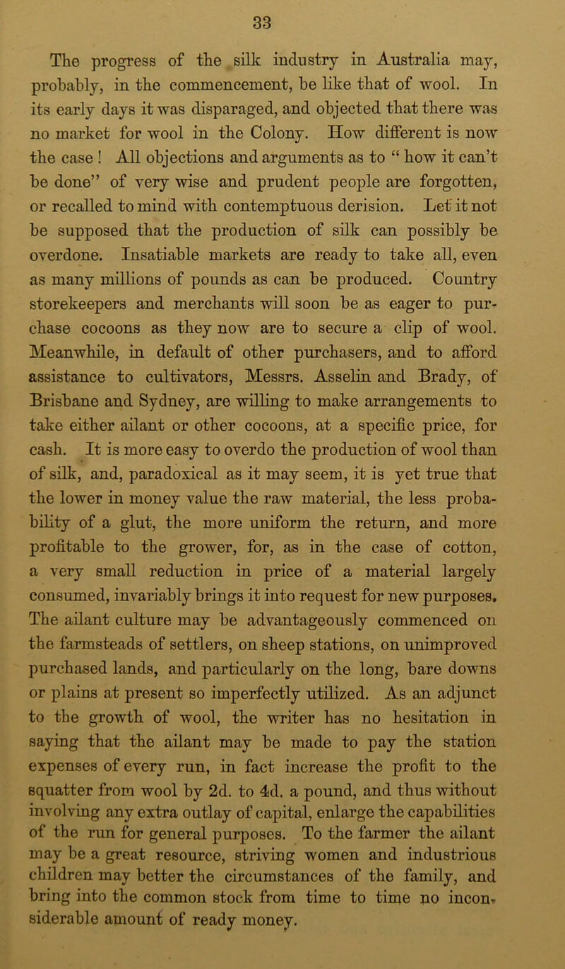 The progress of the sillc industry in Australia may, probably, in the commencement, be like that of wool. In its early days it was disparaged, and objected that there was no market for wool in the Colony. How different is now the case ! All objections and arguments as to “ how it can’t be done” of very wise and prudent people are forgotten, or recalled to mind with contemptuous derision. Let it not be supposed that the production of silk can possibly be overdone. Insatiable markets are ready to take all, even as many millions of pounds as can be produced. Country storekeepers and merchants will soon be as eager to pur- chase cocoons as they now are to secure a clip of wool. Meanwhile, in default of other purchasers, and to afford assistance to cultivators, Messrs. Asselin and Brady, of Brisbane and Sydney, are willing to make arrangements to take either ailant or other cocoons, at a specific price, for cash. It is more easy to overdo the production of wool than of silk, and, paradoxical as it may seem, it is yet true that the lower in money value the raw material, the less proba- bility of a glut, the more uniform the return, and more profitable to the grower, for, as in the case of cotton, a very small reduction in price of a material largely consumed, invariably brings it into request for new purposes. The ailant culture may be advantageously commenced on the farmsteads of settlers, on sheep stations, on unimproved purchased lands, and particularly on the long, bare downs or plains at present so imperfectly utilized. As an adjunct to the growth of wool, the writer has no hesitation in saying that the ailant may be made to pay the station expenses of every run, in fact increase the profit to the squatter from wool by 2d. to 4d. a pound, and thus without involving any extra outlay of capital, enlarge the caj)abilities of the run for general purposes. To the farmer the ailant may be a great resource, striving women and industrious children may better the circumstances of the family, and bring into the common stock from time to time no incon» siderable amount of ready money.