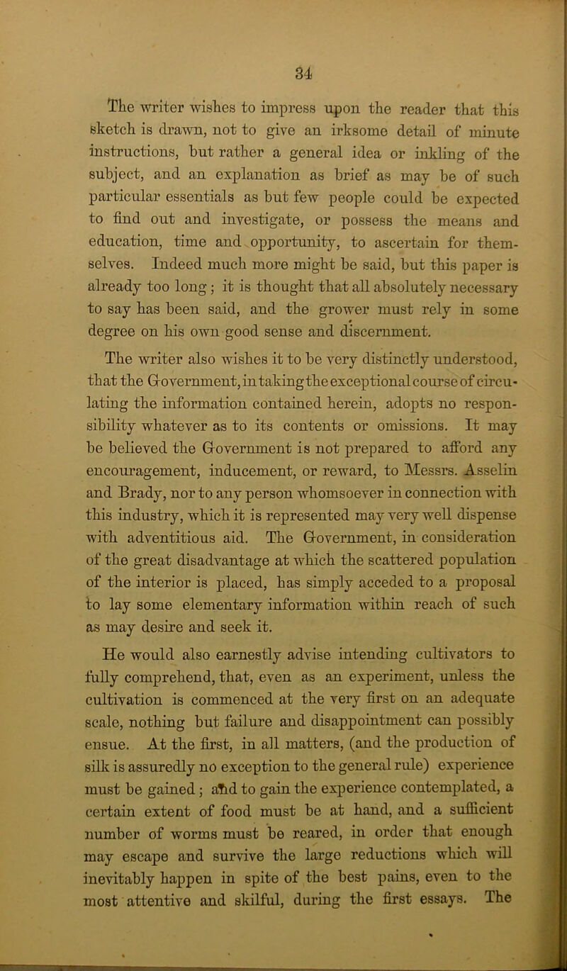 The writer wishes to impress upon tlie reader that this sketch is draAvn, not to give an irksome detail of minute instructions, but rather a general idea or inkling of the subject, and an explanation as brief as may be of such particular essentials as but few people could be expected to find out and investigate, or possess the means and education, time and opportunity, to ascertain for them- selves. Indeed much more might be said, but this paper is already too long j it is thought that all absolutely necessary to say has been said, and the grower must rely in some degree on his own good sense and discernment. The writer also wishes it to be very distinctly understood, that the Grovernment, in taking the exceptional course of circu- lating the information contained herein, adopts no respon- sibility whatever as to its contents or omissions. It may be believed the Grovernment is not prepared to afiord any encouragement, inducement, or reward, to Messrs. Asselin and Brady, nor to any person whomsoever in connection with this industry, which it is represented may very well dispense with adventitious aid. The Glovernment, in consideration of the great disadvantage at which the scattered population of the interior is placed, has simply acceded to a proposal to lay some elementary information within reach of such as may desire and seek it. He would also earnestly advise intending cultivators to fully comprehend, that, even as an experiment, unless the cultivation is commenced at the very first on an adequate scale, nothing but failure and disappointment can possibly ensue. At the first, in all matters, (and the production of silk is assuredly no exception to the general rule) experience must be gained; aTid to gain the experience contemplated, a certain extent of food must be at hand, and a sufficient number of worms must be reared, in order that enough may escape and survive the largo reductions which will inevitably happen in spite of the best pains, even to the most attentive and skilful, during the first essays. The