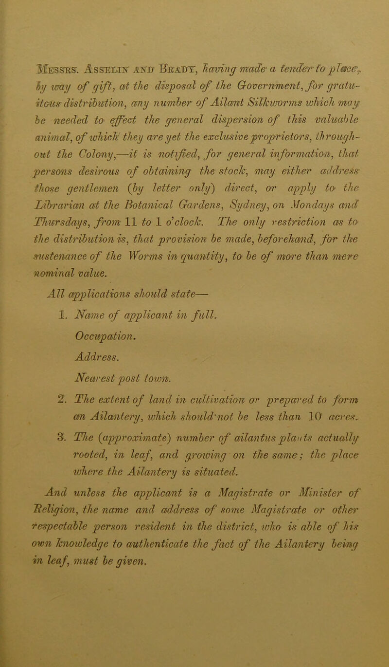 3£essiis'. Asselust atjd- Hka.dt, Jiamng made a tender io placej. hj imy of gift, at the disposal of the Government^ for gratu- itotte distribution, any number of Ailani Silkworms which mag be needed to effect the general dispersion of this valitahle animal, of which they are yet the exclusive proprietors, tbrough- out the Colony,—it is notified, for general information, that persons desirous of obtaining the stock', may either address- those gentlemen {by letter only') direct, or apply to- the Librarian at the Botanical Gardens, Sydney, on Mondays and Thiers days, from 11 to \ d clock. The only restriction as to the distribution is, that provision be made, beforehand, for the sustenance of the Worms in guantiiy, to be of more than mere nominal value. All applications should state— 1. Name of applicant in full. Occupation. Address. Nearest post town. 2. The extent of land in cultivation or prepared to form an Ailantery, which should'not be less than 10' acres. 3. The {approximate) number of ailantusplants actually rooted, in leaf, and growing on the same; the place whei'e the Ailantery is situated. And unless the applicant is a Magistrate or Minister of TteXigion, the name and address of some Magistrate or other respectable person resident in the district, who is ahle of his own knowledge to authenticate the fact of the Ailantery being in leaf, must be given.