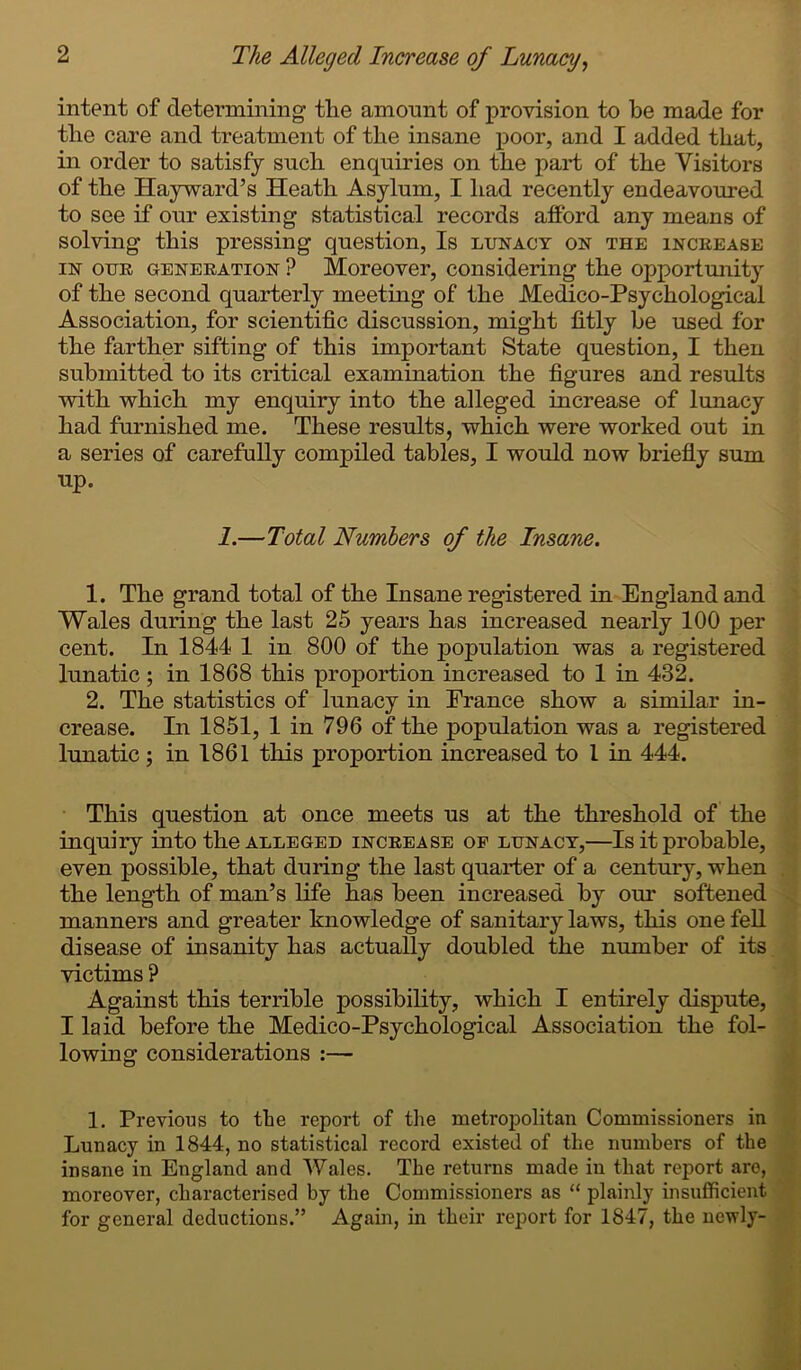 intent of determining tlie amount of provision to be made for the care and treatment of the insane poor, and I added that, in order to satisfy such enquiries on the part of the Visitors of the Hayward’s Heath Asylum, I had recently endeavoured to see if our existing statistical records afford any means of solving this pressing question, Is lunacy on the increase in our generation ? Moreover, considering the opportunity of the second quarterly meeting of the Medico-Psychological Association, for scientific discussion, might fitly be used for the farther sifting of this important State question, I then submitted to its critical examination the figures and results with which my enquiry into the alleged increase of lunacy had furnished me. These results, which were worked out in a series of carefully compiled tables, I would now briefly sum up. 1.—Total Numbers of the Insane. 1. The grand total of the Insane registered in England and Wales during the last 25 years has increased nearly 100 per cent. In 1844 1 in 800 of the population was a registered lunatic ; in 1868 this proportion increased to 1 in 432. 2. The statistics of lunacy in Prance show a similar in- crease. In 1851, 1 in 796 of the population was a registered lunatic ; in 1861 this proportion increased to l in 444. This question at once meets us at the threshold of the inquiry into the alleged increase op lunacy,—Is it probable, even possible, that during the last quarter of a century, when the length of man’s life has been increased by our softened manners and greater knowledge of sanitary laws, this one fell disease of insanity has actually doubled the number of its victims ? Against this terrible possibility, which I entirely dispute, I laid before the Medico-Psychological Association the fol- lowing considerations :— 1. Previous to the report of the metropolitan Commissioners in Lunacy in 1844, no statistical record existed of the numbers of the insane in England and Wales. The returns made in that report are, moreover, characterised by the Commissioners as “ plainly insufficient for general deductions.” Again, in their report for 1847, the newly-