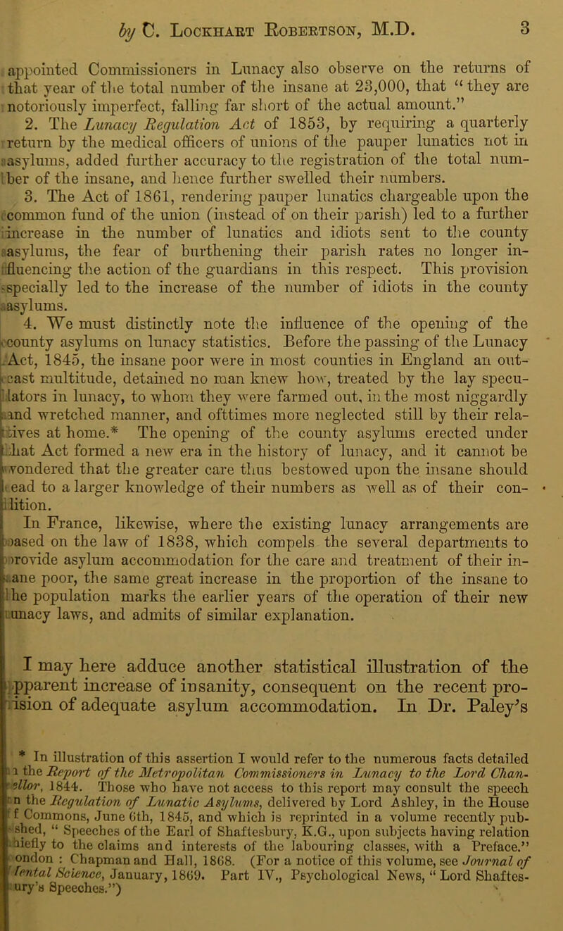 appointed Commissioners in Lunacy also observe on the returns of that year of the total number of the insane at 23,000, that “they are notoriously imperfect, falling far short of the actual amount.” 2. The Lunacy Regulation Act of 1853, by requiring a quarterly return by the medical officers of unions of the pauper lunatics not in asylums, added further accuracy to the registration of the total num- ber of the insane, and lienee further swelled their numbers. 3. The Act of 1861, rendering pauper lunatics chargeable upon the common fund of the union (instead of on their parish) led to a further 1 increase in the number of lunatics and idiots sent to the county asylums, the fear of burthening their parish rates no longer in- ; fluencing the action of the guardians in this respect. This provision • specially led to the increase of the number of idiots in the county asylums. 4. We must distinctly note the influence of the opening of the I county asylums on lunacy statistics. Before the passing of the Lunacy Act, 1845, the insane poor were in most counties in England an out- cast multitude, detained no man knew how, treated by the lay specu- lators in lunacy, to whom they were farmed out, in the most niggardly i and wretched manner, and ofttimes more neglected still by their rela- :ives at home.* The opening of the county asylums erected under ;liat Act formed a new era in the history of lunacy, and it cannot be wondered that the greater care thus bestowed upon the insane should ead to a larger know-ledge of their numbers as well as of their con- lition. In France, likewise, where the existing lunacy arrangements are oased on the law of 1838, which compels the several departments to <nrovide asylum accommodation for the care and treatment of their in- sane poor, the same great increase in the proportion of the insane to 1 he population marks the earlier years of the operation of their new uunacy laws, and admits of similar explanation. I may here adduce another statistical illustration of the 1 pparent increase of insanity, consequent on the recent pro- ision of adequate asylum accommodation. In Dr. Paley's * In illustration of this assertion I would refer to the numerous facts detailed i the Report of the Metropolitan Commissioners in Lunacy to the Lord Chan- ' Wlor, 1844. Those who have not access to this report may consult the speech ' n the Regulation of Lunatic Asylums, delivered by Lord Ashley, in the House f Commons, June Gth, 1845, and which is reprinted in a volume recently pub- - shed, “ Speeches of the Earl of Shaftesbury, K.G., upon subjects having relation irnefly to the claims and interests of the labouring classes, wdth a Preface.” ondon : Chapman and Hall, 18G8. (For a notice of this volume, see Journal of Tental Science, January, 18G9. Part IV., Psychological News, “ Lord Shaftes- bury's Speeches.”) s