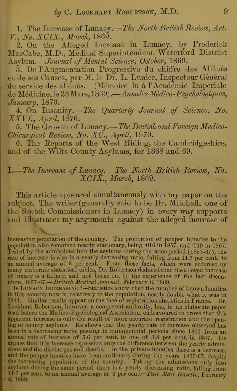 1. The Increase of Lunacy.—The North British Review, Art. V., No. XCIX., March, 1869. 2. On the Alleged Increase in Lunacy, by Frederick MacCabe, M.D., Medical Superintendent Waterford District Asylum.—Journal of Mental Science, October, 1869. 3. De FAugmentation Progressive du chiffre des Alienes et de ses Causes, par M. le Dr. L. Lunier, Inspecteur General du service des alienes. (Memoire lu a F Academic Imp&riale de Medicine,le 23 Mars, 1869).—Annales Medico-Psychologies, January, 1870. 4. On Lisanity.—The Quarterly Journal of Science, No. XXVI., April, 1S70. 5. The Growth of Lunacy.—The British and Foreign Medico- Chirurgical Review, No. XC., April, 1870. 6. The Reports of the West Riding, the Cambridgeshire, and of the Wilts County Asylums, for 1868 and 69. I.—The Increase of Lunacy. The North British Review, No. XCIX., March, 1869. This article appeared simultaneously with my paper on the subject. The writer (generally said to be Dr. Mitchell, one of the Scotch Commissioners in Lunacy) in every way supports and illustrates my arguments against the alleged increase of increasing population of the country. The proportion of pauper lunatics to the population also remained nearly stationary, being -016 in 1857, and -019 in 1867. Tested by the admissions into the asylums during the same period (1857-67), the rate of increase is also in a yearly decreasing ratio, falling from 11.7 per cent, to an annual average of 3 per cent. From these facts, which were enforced by many elaborate statistical tables, Dr. Robertson deduced that the alleged increase of lunacy is a fallacy, and not borne out by the experience of the last decen- nium, 1857-67.—British Medical Journal, February 6, 1869. Is Lunacy Increasing?—Statistics show that the number of known lunatics in this country now is, relatively to the population, nearly double what it was in 1844. Similar results appear on the face of registration statistics in France. Dr. Lockhart Robertson, however, a competent authority, has, in an elaborate paper read before the Medico-Psychological Association, endeavoured to prove that this apparent increase is only the result of more accurate registration and the open- ing of county asylums. He shows that the yearly rate of increase observed has been in a decreasing ratio, passing in quinquennial periods since 1844 from an annual rate of increase of 5.6 per cent, to one of 3.8 per cent, in 1867. He argues that this increase represents only the difference between the yearly admis- sions and the discharges and deaths. In the private lunatics there is a decrease, and the pauper lunatics have been stationary during the years 1857-67, despite the increasing population of the country. Taking the admissions only into asylums during the same period there is a yearly decreasing ratio, falling from 11-7 per cent, to an annual average of 3 per cent.—Fall Mall Gazette, February G, 1869. J