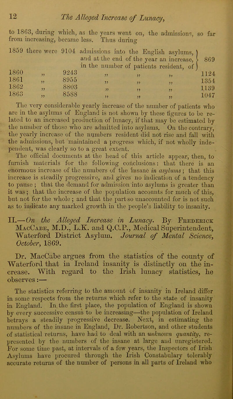 to 1863, during which, as the years went on, the admissions, so far from increasing, became less. Thus during 1859 there were 9104 admissions into the English asylums, ] i and at the end of the year an increase, ► 869 in the number of patients resident, of 1860 9243 V 1124 1861 8955 1354 1862 >> 8803 1139 1863 8588 1047 The very considerable yearly increase of the number of patients who are in the asylums of England is not shown by these figures to be re- lated to an increased production of lunacy, if that may be estimated by the number of those who are admitted into asylums. On the contrary, the yearly increase of the numbers resident did not rise and fall with the admissions, hut maintained a progress which, if not wholly inde- pendent, was clearly so to a great extent. The official documents at the head of this article appear, then, to furnish materials for the following conclusions: that there is an enormous increase of the numbers of the insane in asylums ; that this increase is steadily progressive, and gives no indication of a tendency to pause ; that the demand for admission into asylums is greater than it was; that the increase of the population accounts for much of this, but not for the whole ; and that the part so unaccounted for is not such as to indicate any marked growth in the people’s liability to insanity. II.—On the Alleged Increase in Lunacy. By Frederick MacCabe, M.D., L.K. and Q.C.P., Medical Superintendent, Waterford District Asylum. Journal of Mental Science, October, 1SG9. Dr. MacCabe argues from the statistics of the county of Waterford that in Ireland insanity is distinctly on the in- crease. With regard to the Irish lunacy statistics, he observes:— The statistics referring to the amount of insanity in Ireland differ in some respects from the returns which refer to the state of insanity in England. In. the first place, the population of England is shown by every successive census to be increasing—the population of Ireland betrays a steadily progressive decrease. Next, in estimating the numbers of the insane in England, Dr. Itobertson, and other students of statistical returns, have had to deal with an unknown quantity, re- presented by the numbers of the insane at large and unregistered. For some time past, at intervals of a few years, the Inspectors of Irish Asylums have procured through the Irish Constabulary tolerably accurate returns of the number of persons in all parts of Ireland who