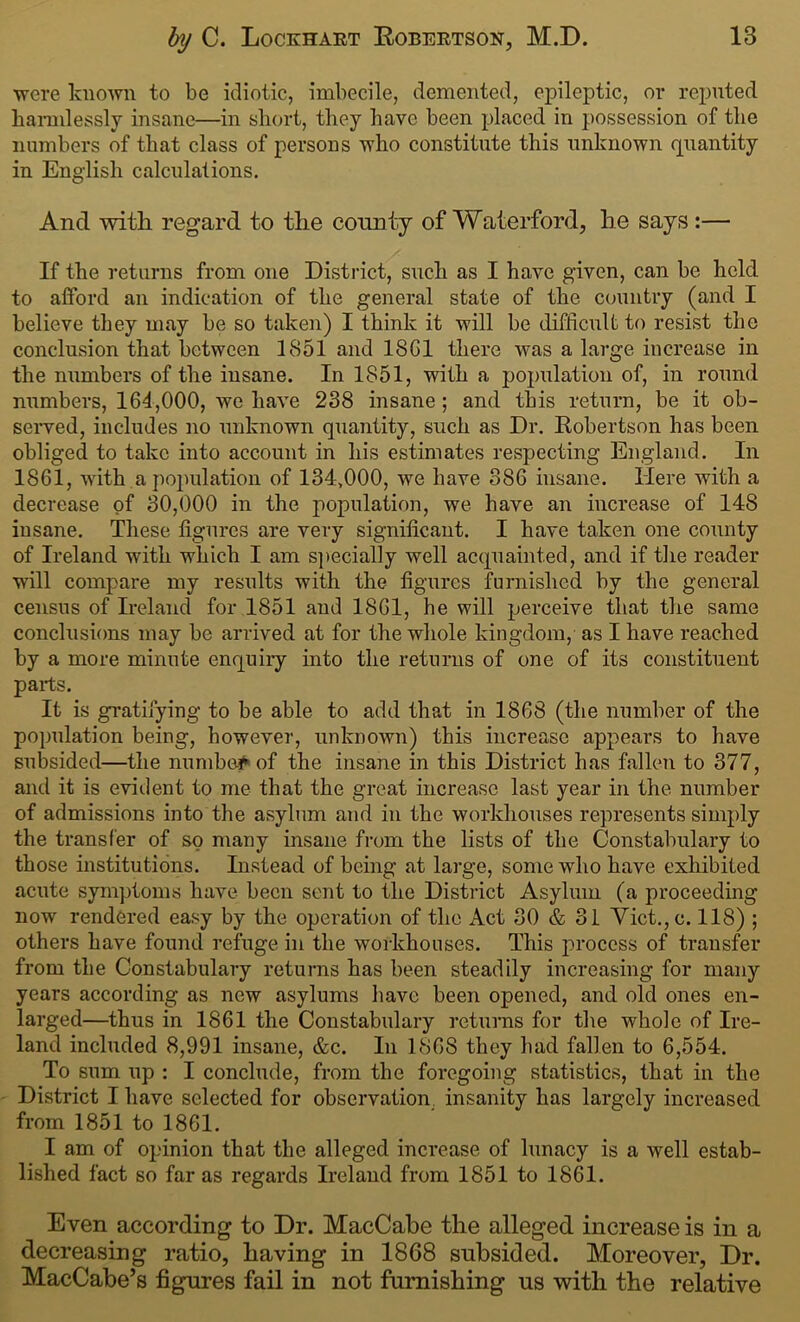 were known to be idiotic, imbecile, demented, epileptic, or reputed harmlessly insane—in short, they have been placed in possession of the numbers of that class of persons who constitute this unknown quantity in English calculations. And with regard to the county of Waterford, he says :— If the returns from one District, such as I have given, can be held to afford an indication of the general state of the country (and I believe they may be so taken) I think it will be difficult to resist the conclusion that between 1851 and 18G1 there was a large increase in the numbers of the insane. In 1851, with a population of, in round numbers, 164,000, we have 238 insane ; and this return, be it ob- served, includes no unknown quantity, such as Dr. Robertson has been obliged to take into account in his estimates respecting England. In 1861, with a population of 134,000, we have 386 insane. Here with a decrease of 30,000 in the population, we have an increase of 148 insane. These figures are very significant. I have taken one county of Ireland with which I am specially well acquainted, and if the reader will compare my results with the figures furnished by the general census of Ireland for 1851 and 1861, he will perceive that the same conclusions may be arrived at for the whole kingdom, as I have reached by a more minute enquiry into the returns of one of its constituent parts. It is gratifying to be able to add that in 1868 (the number of the population being, however, unknown) this increase appears to have subsided—the numbed of the insane in this District has fallen to 377, and it is evident to me that the great increase last year in the number of admissions into the asylum and in the workhouses represents simply the transfer of so many insane from the lists of the Constabulary to those institutions. Instead of being at large, some who have exhibited acute symptoms have been sent to the District Asylum (a proceeding now rendered easy by the operation of the x\ct 30 & 31 Yict.,c. 118) ; others have found refuge in the workhouses. This process of transfer from the Constabulary returns has been steadily increasing for many years according as new asylums have been opened, and old ones en- larged—thus in 1861 the Constabulary returns for the whole of Ire- land included 8,991 insane, &c. In 1868 they had fallen to 6,554. To sum up : I conclude, from the foregoing statistics, that in the District I have selected for observation. insanity has largely increased from 1851 to 1861. I am of opinion that the alleged increase of lunacy is a well estab- lished fact so far as regards Ireland from 1851 to 1861. Even according to Dr. MacCabe the alleged increase is in a decreasing ratio, having in 1868 subsided. Moreover, Dr. MacCabe’s figures fail in not furnishing us with the relative