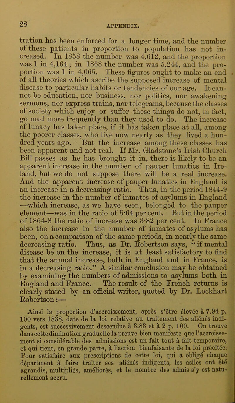 APPENDIX. tration lias been enforced for a longer time, and the number of these patients in proportion to population has not in- creased. In 1858 the number was 4,612, and the proportion was 1 in 4,164 ; in 1868 the number was 5,244, and the pro- portion was 1 in 4,065. These figures ought to make an end of all theories which ascribe the supposed increase of mental disease to particular habits or tendencies of our age. It can- not be education, nor business, nor politics, nor awakening sermons, nor express trains, nor telegrams, because the classes of society which enjoy or suffer these things do not, in fact, go mad more frequently than they used to do. The increase of lunacy has taken place, if it has taken place at all, among the poorer classes, who live now nearly as they lived a hun- dred years ago. But the increase among these classes has been apparent and not real. If Mr. Gladstone’s Irish Church Bill passes as he has brought it in, there is likely to be an apparent increase in the number of pauper lunatics in Ire- land, but we do not suppose there will be a real increase. And the apparent increase of pauper lunatics in England is an increase in a decreasing ratio. Thus, in the period 1844-9 the increase in the number of inmates of asylums in England —which increase, as we have seen, belonged to the pauper element—was in the ratio of 5*64 per cent. But in the period of 1864-8 the ratio of increase was 3‘82 per cent. In France also the increase in the number of inmates of asylums has been, on a comparison of the same periods, in nearly the same decreasing ratio. Thus, as Dr. Robertson says, “ if mental disease be on the increase, it is at least satisfactory to find that the annual increase, both in England and in France, is in a decreasing ratio.” A similar conclusion may be obtained by examining the numbers of admissions to asylums both in England and Erance. The result of the French returns is clearly stated by an official writer, quoted by Dr. Lockhart Robertson:— Ainsi la proportion d’accroissement, apres s’etre 61evee a 7.94 p. 100 vers 1838, date de la loi relative au traitement des alienes indi- gents, est successivement descendue a 3.83 et a 2 p. 100. On trouve dans cette diminution graduelle la preuve bien manifeste que l’accroisse- ment si considerable des admissions est un fait tout a fait temporaire, et qui tient, en grande parte, a l’action bienfaisante de la loi pr6cit6e. Pour satisfaire aux prescriptions de cette loi, qui a oblige chaque ddpartment a faire traiter ses alienes indigents, les asiles ont 6t6 agrandis, multiplies, ameliores, et le nombre des admis s’y est natu- rellement accru.