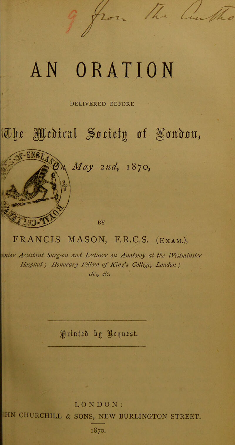 AN ORATION DELIVERED BEFORE FRANCIS MASON, F.R.C.S. (Exam.), • nioi' Assistant Surgeon and Lecturer on Anatomy at the Westminster Hospital; Honorary Felloiu of King’s College^ London; etc.f etc. grintei!)- bjt lUiiiusl. LONDON: IIN CHURCHILL & SONS, NEW BURLINGTON STREET. 1870.