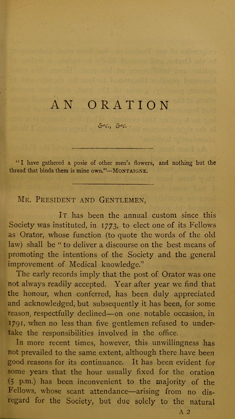 “I have gathered a posie of other men’s flowers, and nothing but the thread that binds them is mine own.”—Montaigne. Mr. President and Gentlemen, It has been the annual custom since this Society was instituted, in 1773, to elect one of its Fellows as Orator, whose function (to quote the words of the old law) shall be “ to deliver a discourse on the best means of promoting the intentions of the Society and the general improvement of Medical knowledge.” The early records imply that the post of Orator was one not always readily accepted. Year after year we find that the honour, when conferred, has been duly appreciated and acknowledged, but subsequently it has been, for some reason, respectfully declined—on one notable occasion, in 1791, when no less than five gentlemen refused to under- take the responsibilities involved in the office. In more recent times, however, this unwillingne.ss has not prevailed to the same extent, although there have been good reasons for its continuance. It has been evident for some years that the hour usually fixed for the oration (5 p.m.) has been inconvenient to the majority of the Fellows, whose scant attendance—arising from no dis- regard for the Society, but due solely to the natural A 2