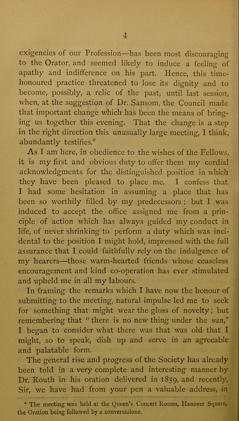 exigencies of our Profession—has been most discouraging to the Orator, and seemed likely to induce a feeling of apathy and indifiference on his part. Hence, this time- honoured practice threatened to lose its dignity and to become, possibly, a relic of the past, until last session, when, at the suggestion of Dr. Sansom, the Council made that important change which has been the means of bring- ing us together this evening. That the change is a step in the right direction this unusually large meeting, I think, abundantly testifies.* As I am here, in obedience to the wishes of the Fellows, it is my first and obvious duty to offer them my cordial acknowledgments for the distinguished position in which they have been pleased to place me. I confess that I had some hesitation in assuming a place that has ' been so worthily filled by my predecessors : but I was induced to accept the office assigned me from a prin- ciple of action which has always guided my conduct in life, of never shrinking to perform a duty which was inci- | dental to the position I might hold, impressed with the full assurance that I could faithfully rely on the indulgence of my hearers—those warm-hearted friends whose ceaseless encouragement and kind co-operation has ever stimulated and upheld me in all my labours. In framing the remarks which I have now the honour of ^ submitting to the meeting, natural impulse led me to seek \ for something that might wear the gloss of novelty; but | remembering that “ there is no new thing under the sun,” 1 I beean to consider what there was that was old that I might, so to speak, dish up and serve in an agreeable and palatable form. The general rise and progress of the Society has already been told in a very complete and interesting manner by Dr. Routh in his oration delivered in 1859, recently. Sir, we have had from your pen a valuable address, in * The meetuig was held at the Queen’s Concert Rooms, Hanover Square, the Oration being followed by a conversazione.